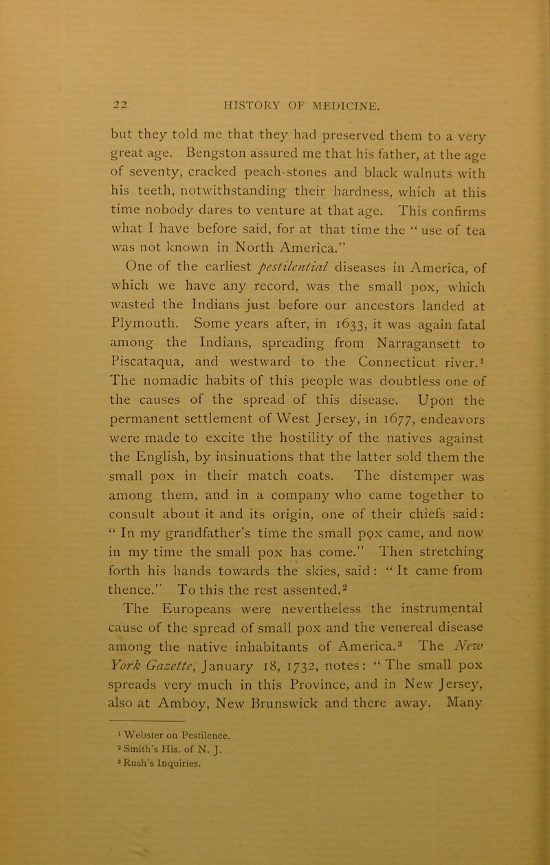 but they told me that they had preserved them to a very great age. Bengston assured me that his father, at the age of seventy, cracked peach-stones and black walnuts with his teeth, notwithstanding their hardness, which at this time nobody dares to venture at that age. This confirms what I have before said, for at that time the “ use of tea was not known in North America.” One of the earliest pestilential diseases in America, of which we have any record, was the small pox, which wasted the Indians just before our ancestors landed at Plymouth. Some years after, in 1633, it was again fatal among the Indians, spreading from Narragansett to Piscataqua, and westward to the Connecticut river.^ The nomadic habits of this people was doubtless one of the causes of the spread of this disease. Upon the permanent settlement of West Jersey, in 1677, endeavors were made to excite the hostility of the natives against the English, by insinuations that the latter sold them the small pox in their match coats. The distemper was among them, and in a company who came together to consult about it and its origin, one of their chiefs said: “ In my grandfather’s time the small pox came, and now in my time the small pox has come.” Then stretching forth his hands towards the skies, said : “ It came from thence.” To this the rest assented.^ The Europeans were nevertheless the instrumental cause of the spread of small pox and the venereal disease among the native inhabitants of America.^ The Neiv York Gazette, ]2,ViV\-Bsy 18, 1732, notes; “The small pox spreads very much in this Province, and in New Jersey, also at Amboy, New Brunswick and there away. Many 1 Webster on Pestilence. * Smith's His. of N. J. 5 Rush’s Inquiries.