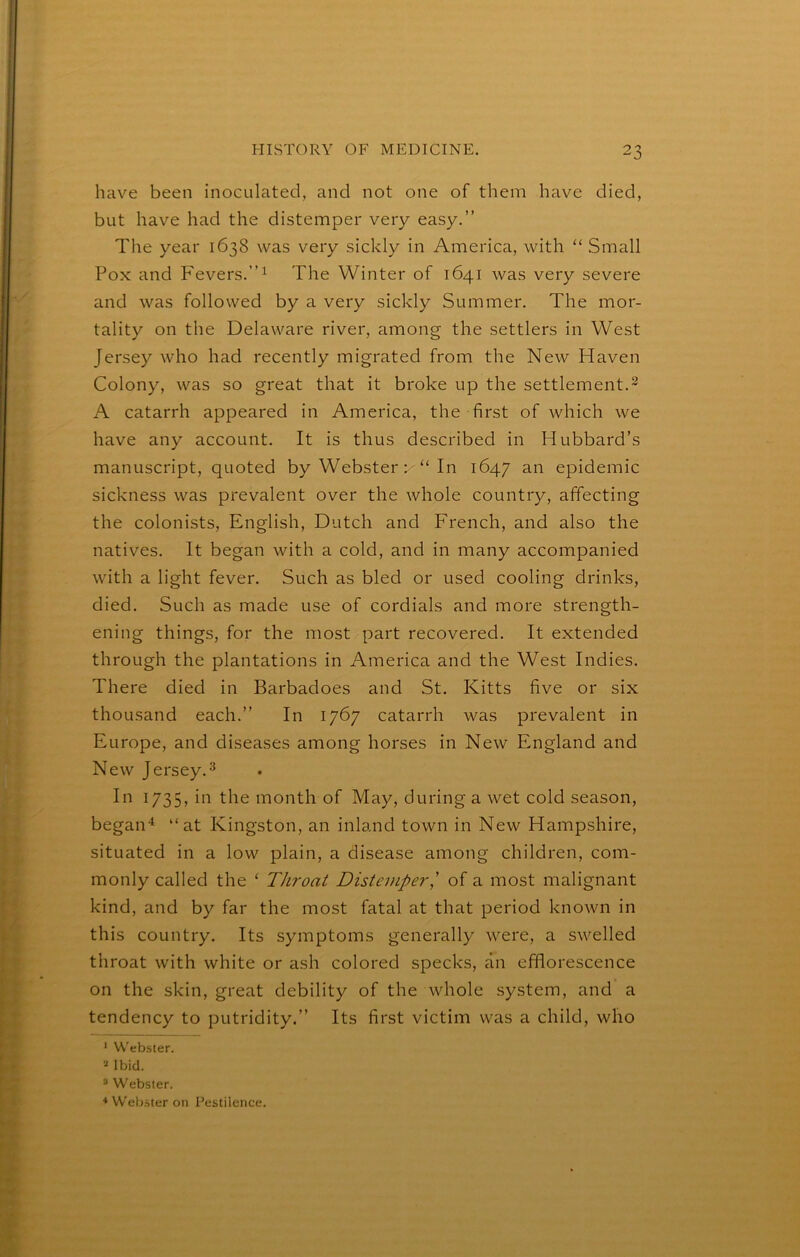have been inoculated, and not one of them have died, but have had the distemper very easy.” The year 1638 was very sickly in America, with “ Small Pox and Fevers.”^ The Winter of 1641 was very severe and was followed by a very sickly Summer. The mor- tality on the Delaware river, among the settlers in West Jersey who had recently migrated from the New Haven Colony, was so great that it broke up the settlement.^ A catarrh appeared in America, the first of which we have any account. It is thus described in Hubbard’s manuscript, quoted by Webster : “ In 1647 an epidemic sickness was prevalent over the whole country, affecting the colonists, English, Dutch and French, and also the natives. It began with a cold, and in many accompanied with a light fever. Such as bled or used cooling drinks, died. Such as made use of cordials and more strength- ening things, for the most part recovered. It extended through the plantations in America and the West Indies. There died in Barbadoes and St. Kitts five or six thousand each.” In 1767 catarrh was prevalent in Europe, and diseases among horses in New England and New Jersey.3 In 1735, in the month of May, during a wet cold season, begaii'^ “at Kingston, an inland town in New Hampshire, situated in a low plain, a disease among children, com- monly called the ‘ Throat Distemper,' of a most malignant kind, and by far the most fatal at that period known in this country. Its symptoms generally were, a swelled throat with white or ash colored specks, an efflorescence on the skin, great debility of the whole system, and a tendency to putridity.” Its first victim was a child, who * Webster. Ibid. ® Webster. * Webster on Pestilence.