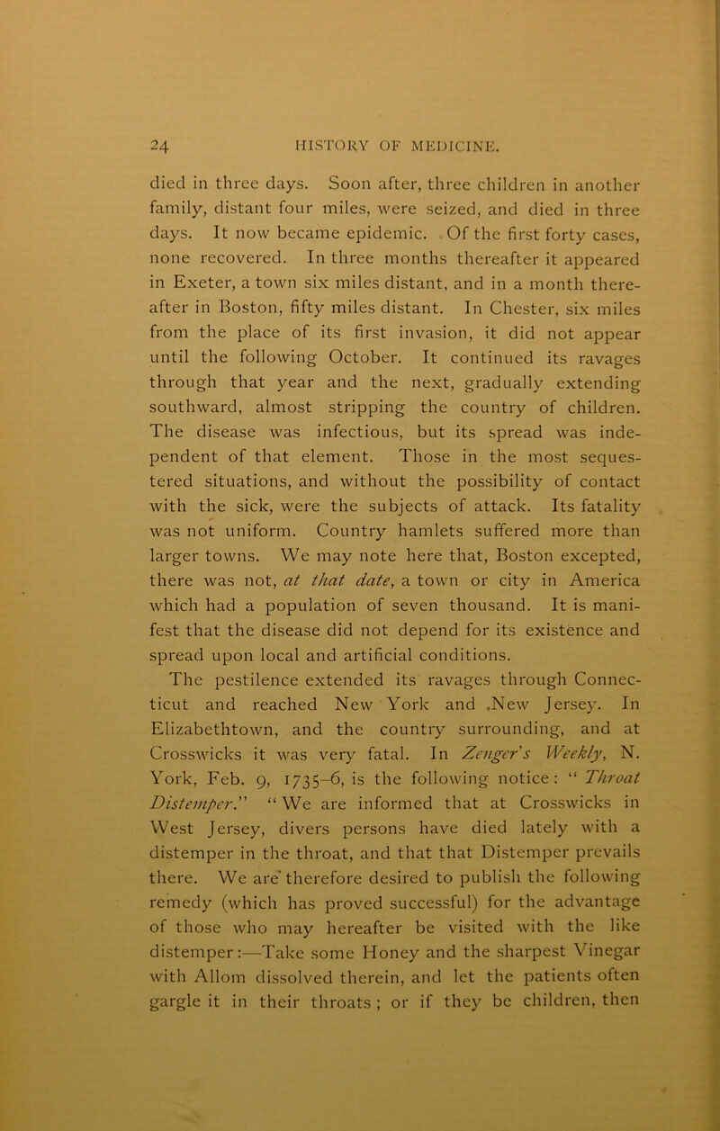 died in three days. Soon after, three children in another family, distant four miles, were seized, and died in three days. It now became epidemic. . Of the first forty cases, none recovered. In three months thereafter it appeared in Exeter, a town six miles distant, and in a month there- after in Boston, fifty miles distant. In Chester, six miles from the place of its first invasion, it did not appear until the following October. It continued its ravages through that year and the next, gradually extending southward, almost stripping the country of children. The disease was infectious, but its spread was inde- pendent of that element. Those in the most seques- tered situations, and without the possibility of contact with the sick, were the subjects of attack. Its fatality was not uniform. Country hamlets suffered more than larger towns. We may note here that, Boston excepted, there was not, at that date, a town or city in America which had a population of seven thousand. It is mani- fest that the disease did not depend for its existence and spread upon local and artificial conditions. The pestilence extended its ravages through Connec- ticut and reached New York and .New Jersey. In Elizabethtown, and the country surrounding, and at Crosswicks it was very fatal. In Zcngers Weekly, N. York, Feb. 9, 1735-6, is the following notice: “ Throat Distemper. “ We are informed that at Crosswicks in West Jersey, divers persons have died lately with a distemper in the throat, and that that Distemper prevails there. We are therefore desired to publish the following remedy (which has proved successful) for the advantage of those who may hereafter be visited with the like distemper:—Take some Honey and the sharpest Vinegar with Allom dissolved therein, and let the patients often gargle it in their throats ; or if they be children, then