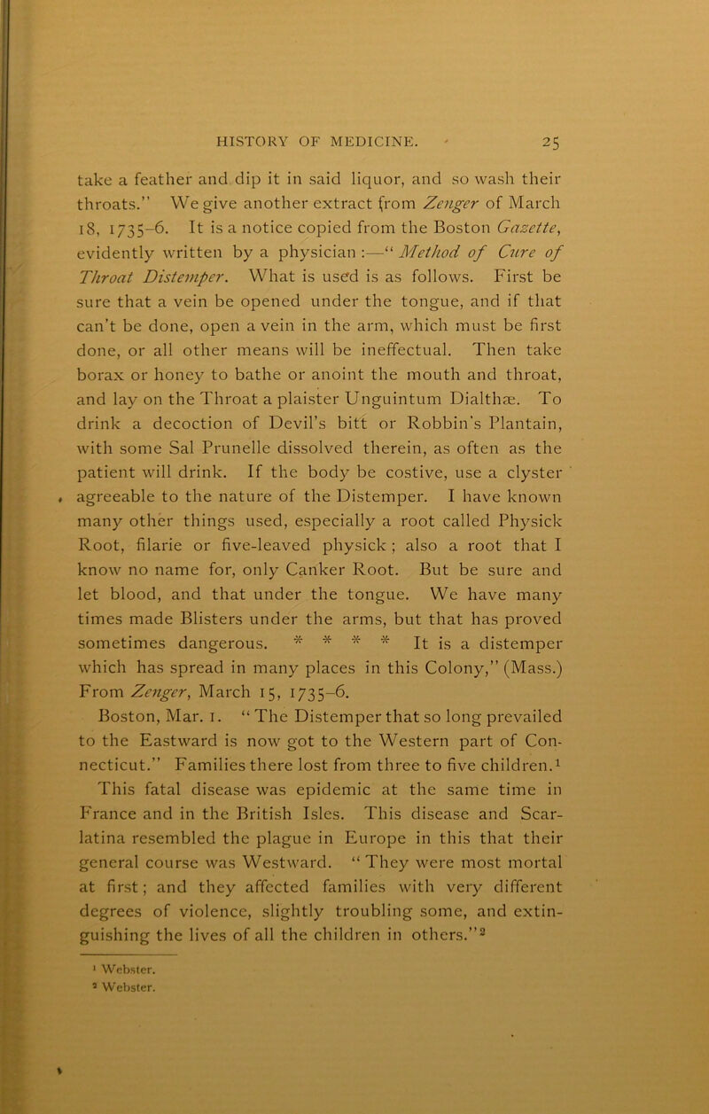 take a feather and dip it in said liquor, and so wash their throats.” We give another extract (rom Zenger of March 18, 1735-6. It is a notice copied from the Boston Gazette, evidently written by a physician :—“ Method of Cure of Throat Distemper. What is used is as follows. First be sure that a vein be opened under the tongue, and if that can’t be done, open a vein in the arm, which must be first done, or all other means will be ineffectual. Then take borax or honey to bathe or anoint the mouth and throat, and lay on the Throat a plaister Unguintum Dialthje. To drink a decoction of Devil’s bitt or Robbin’s Plantain, with some Sal Prunelle dissolved therein, as often as the patient will drink. If the body be costive, use a clyster , agreeable to the nature of the Distemper. I have known many other things used, especially a root called Physick Root, filarie or five-leaved physick ; also a root that I know no name for, only Canker Root. But be sure and let blood, and that under the tongue. We have many times made Blisters under the arms, but that has proved sometimes dangerous. * * * * * It is a distemper which has spread in many places in this Colony,” (Mass.) From Zenger, March 15, 1735-6. Boston, Mar. i. “ The Distemper that so long prevailed to the Eastward is now got to the Western part of Con- necticut.” Families there lost from three to five children.^ This fatal disease was epidemic at the same time in France and in the British Isles. This disease and Scar- latina resembled the plague in Europe in this that their general course was Westward. “ They were most mortal at first; and they affected families with very different degrees of violence, slightly troubling some, and extin- guishing the lives of all the children in others. * Webster. * Webster.