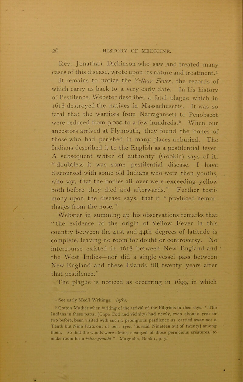 Rev. Jonathan Dickinson who saw and treated many cases of this disease, wrote upon its nature and treatment. ^ It remains to notice the Yellozu Fever, the records of which carry us back to a very early date. In his history of Pestilence, Webster describes a fatal plague which in i6i8 destroyed the natives in Massachusetts. It was so fatal that the warriors from Narragansett to Penobscot were reduced from 9,000 to a few hundreds.^ When our ancestors arrived at Plymouth, they found the bones of those who had perished in many places unburied. The Indians described it to the English as a pestilential fever. A subsequent writer of authority (Gookin) says of it, “ doubtless it was some pestilential disease. I have discoursed with some old Indians who were then youths who say, that the bodies all over were exceeding yellow both before they died and afterwards.” Further testi- mony upon the disease says, that it “ produced hemor rhages from the nose.” Webster in summing up his observations remarks that “the evidence of the origin of Yellow Fever in this country between the 41st and 44th degrees of latitude is complete, leaving no room for doubt or controversy. No intercourse existed in 1618 between New England and the West Indies—nor did a single vessel pass between New England and these Islands till twenty years after that pestilence.” The plague is noticed as occurring in 1699, in which 1 See early Med'l Writings, mfra. 2 Cotton Mather when writing of the arrival of the Pilgrims in 1620 says. “ The Indians in these parts, (Cape Cod and vicinity) had newly, even about a year or two before, been visited with such a prodigious pestilence as carried away not a Tenth but Nine Parts out of ten: (yea 'tis said Nineteen out of twenty) among them. So that the woods were almost cleanjed of those pernicious creatures, to make room for a better growth. Magnalia, Rook i, p. 7.