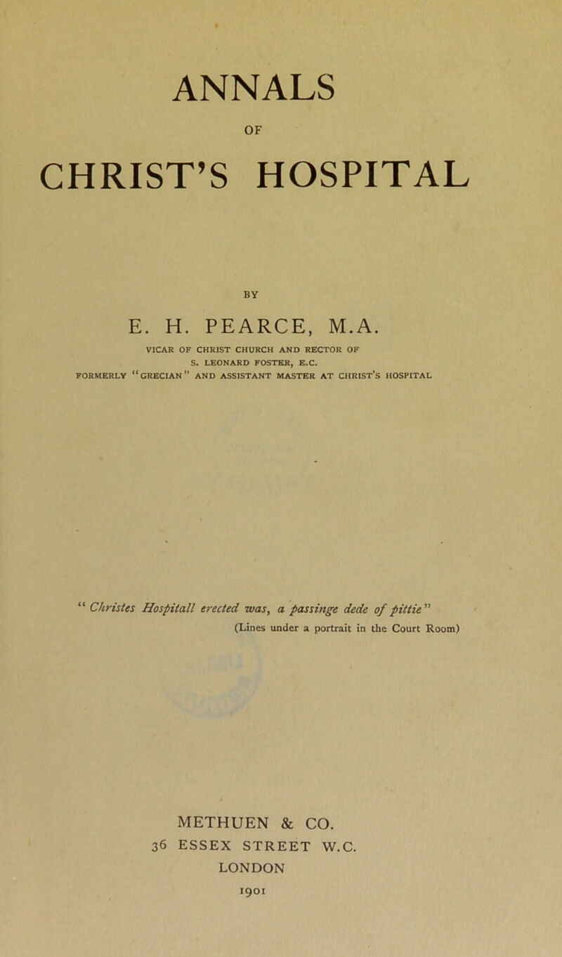 ANNALS OF CHRIST’S HOSPITAL BY E. H. PEARCE, M.A. VICAR OF CHRIST CHURCH AND RECTOR OF S. LEONARD FOSTER, E.C. FORMERLY “GRECIAN” AND ASSISTANT MASTER AT CHRIST'S HOSPITAL “ Christes Hospitall erected was, a pas singe dede of pittie ” (Lines under a portrait in the Court Room) METHUEN & CO. 36 ESSEX STREET W.C. LONDON 1901