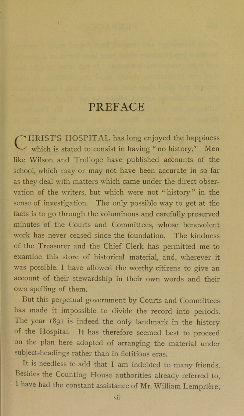 I PREFACE HRIST’S HOSPITAL has long enjoyed the happiness which is stated to consist in having “ no history.” Men like Wilson and Trollope have published accounts of the school, which may or may not have been accurate in so far as they deal with matters which came under the direct obser- vation of the writers, but which were not “ history ” in the sense of investigation. The only possible way to get at the facts is to go through the voluminous and carefully preserved minutes of the Courts and Committees, whose benevolent work has never ceased since the foundation. The kindness of the Treasurer and the Chief Clerk has permitted me to examine this store of historical material, and, wherever it was possible, I have allowed the worthy citizens to give an account of their stewardship in their own words and their own spelling of them. But this perpetual government by Courts and Committees has made it impossible to divide the record into periods. The year 1891 is indeed the only landmark in the history of the Hospital. It has therefore seemed best to proceed on the plan here adopted of arranging the material under subject-headings rather than in fictitious eras. It is needless to add that I am indebted to many friends. Besides the Counting House authorities already referred to, I have had the constant assistance of Mr. William Lempriere, Vll