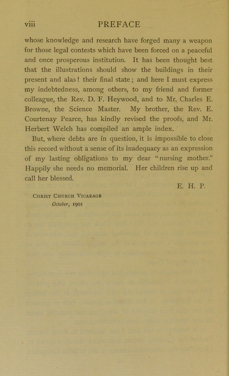 V1U PREFACE whose knowledge and research have forged many a weapon for those legal contests which have been forced on a peaceful and once prosperous institution. It has been thought best that the illustrations should show the buildings in their present and alas! their final state; and here I must express my indebtedness, among others, to my friend and former colleague, the Rev. D. F. Heywood, and to Mr. Charles E. Browne, the Science Master. My brother, the Rev. E. Courtenay Pearce, has kindly revised the proofs, and Mr. Herbert Welch has compiled an ample index. But, where debts are in question, it is impossible to close this record without a sense of its inadequacy as an expression of my lasting obligations to my dear “ nursing mother.” Happily she needs no memorial. Her children rise up and call her blessed. E. H. P. Christ Church Vicarage October, 1901