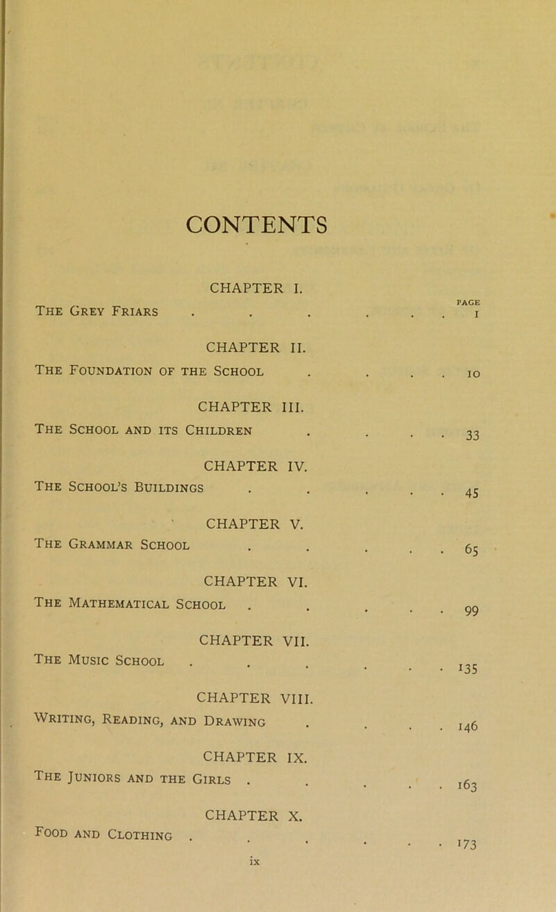 CONTENTS CHAPTER I. The Grey Friars CHAPTER II. The Foundation of the School CHAPTER III. The School and its Children CHAPTER IV. The School’s Buildings CHAPTER V. The Grammar School CHAPTER VI. The Mathematical School CHAPTER VII. The Music School CHAPTER VIII. Writing, Reading, and Drawing CHAPTER IX. The Juniors and the Girls . CHAPTER X. Food and Clothing PAGE I IO 33 45 65 99 135 146 163 173