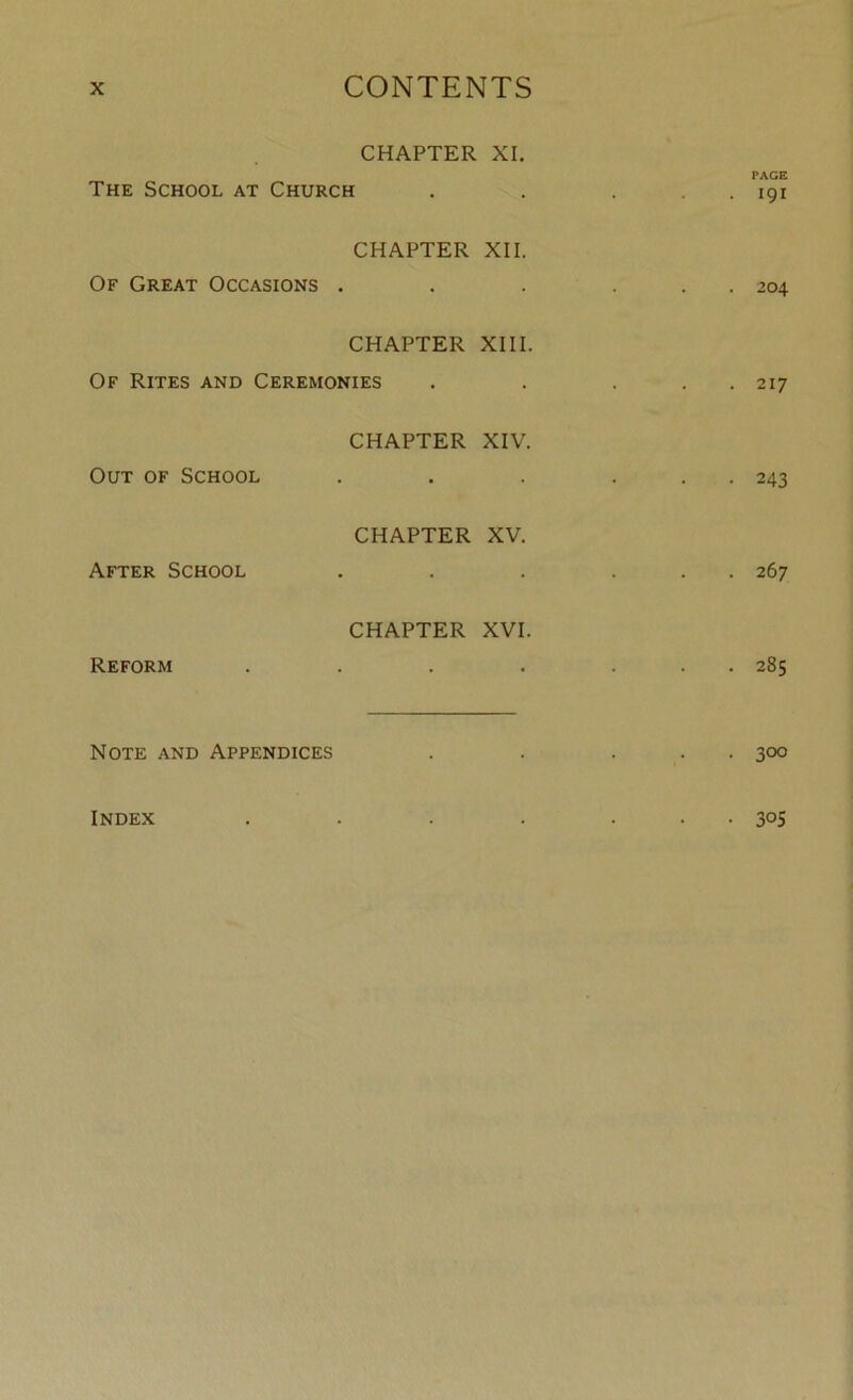 CHAPTER XI. PAGE The School at Church . . . . . 191 CHAPTER XII. Of Great Occasions . . . ... 204 CHAPTER XIII. Of Rites and Ceremonies . . . . 217 CHAPTER XIV. Out of School . . . ... 243 CHAPTER XV. After School . . . ... 267 CHAPTER XVI. Reform . . . . ... 285 Note and Appendices . . ... 300 Index . . . . ... 305