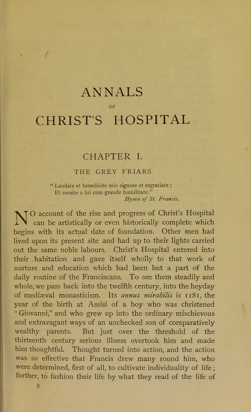 ANNALS OF CHRIST’S HOSPITAL CHAPTER I. THE GREY FRIARS “ Laudate et benedicite mio signore et regratiate ; Et seruite a lui cum grande humilitate.” Hymn of St. Francis. O account of the rise and progress of Christ’s Hospital can be artistically or even historically complete which begins with its actual date of foundation. Other men had lived upon its present site and had up to their lights carried out the same noble labours. Christ’s Hospital entered into their habitation and gave itself wholly to that work of nurture and education which had been but a part of the daily routine of the Franciscans. To see them steadily and whole, we pass back into the twelfth century, into the heyday of mediaeval monasticism. Its annus mirabilis is 1181, the year of the birth at Assisi of a boy who was christened “ Giovanni,” and who grew up into the ordinary mischievous and extravagant ways of an unchecked son of comparatively wealthy parents. But just over the threshold of the thirteenth century serious illness overtook him and made him thoughtful. Thought turned into action, and the action was so effective that Francis drew many round him, who were determined, first of all, to cultivate individuality of life; further, to fashion their life by what they read of the life of B