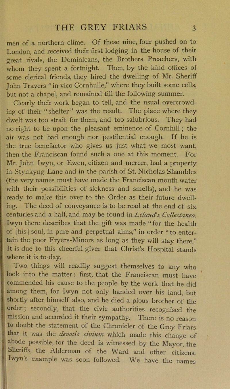 men of a northern clime. Of these nine, four pushed on to London, and received their first lodging in the house of their great rivals, the Dominicans, the Brothers Preachers, with whom they spent a fortnight. Then, by the kind offices of some clerical friends, they hired the dwelling of Mr. Sheriff John Travers “ in vico Cornhulle,” where they built some cells, but not a chapel, and remained till the following summer. Clearly their work began to tell, and the usual overcrowd- ing of their “ shelter ” was the result. The place where they dwelt was too strait for them, and too salubrious. They had no right to be upon the pleasant eminence of Cornhill; the air was not bad enough nor pestilential enough. If he is the true benefactor who gives us just what we most want, then the Franciscan found such a one at this moment. For Mr. John Iwyn, or Ewen, citizen and mercer, had a property in Stynkyng Lane and in the parish of St. Nicholas Shambles (the very names must have made the Franciscan mouth water with their possibilities of sickness and smells), and he was ready to make this over to the Order as their future dwell- ing. The deed of conveyance is to be read at the end of six centuries and a half, and may be found in Leland’s Collectanea. Iwyn there describes that the gift was made “ for the health of [his] soul, in pure and perpetual alms,” in order “ to enter- tain the poor Fryers-Minors as long as they will stay there.” It is due to this cheerful giver that Christ’s Hospital stands where it is to-day. Two things will readily suggest themselves to any who look into the matter: first, that the Franciscan must have commended his cause to the people by the work that he did among them, for Iwyn not only handed over his land, but shortly after himself also, and he died a pious brother of the order; secondly, that the civic authorities recognised the mission and accorded it their sympathy. There is no reason to doubt the statement of the Chronicler of the Grey Friars that it was the devotio civium which made this change of abode possible, for the deed is witnessed by the Mayor, the Sheriffs, the Alderman of the Ward and other citizens. Iwyn’s example was soon followed. We have the names