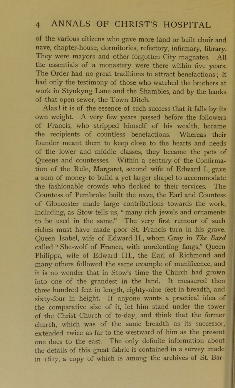 of the various citizens who gave more land or built choir and nave, chapter-house, dormitories, refectory, infirmary, library. They were mayors and other forgotten City magnates. All the essentials of a monastery were there within five years. The Order had no great traditions to attract benefactions ; it had only the testimony of those who watched the brothers at work in Stynkyng Lane and the Shambles, and by the banks of that open sewer, the Town Ditch. Alas ! it is of the essence of such success that it falls by its own weight. A very few years passed before the followers of Francis, who stripped himself of his wealth, became the recipients of countless benefactions. Whereas their founder meant them to keep close to the hearts and needs of the lower and middle classes, they became the pets of Queens and countesses. Within a century of the Confirma- tion of the Rule, Margaret, second wife of Edward I., gave a sum of money to build a yet larger chapel to accommodate the fashionable crowds who flocked to their services. The Countess of Pembroke built the nave, the Earl and Countess of Gloucester made large contributions towards the work, including, as Stow tells us, “ many rich jewels and ornaments to be used in the same.” The very first rumour of such riches must have made poor St. Francis turn in his grave. Queen Isabel, wife of Edward II., whom Gray in The Bard called “ She-wolf of France, with unrelenting fangs,” Queen Philippa, wife of Edward III., the Earl of Richmond and many others followed the same example of munificence, and it is no wonder that in Stow’s time the Church had grown into one of the grandest in the land. It measured then three hundred feet in length, eighty-nine feet in breadth, and sixty-four in height. If anyone wants a practical idea of the comparative size of it, let him stand under the tower of the Christ Church of to-day, and think that the former church, which was of the same breadth as its successor, extended twice as far to the westward of him as the present one does to the east. The only definite information about the details of this great fabric is contained in a survey made in 1617, a copy of which is among the archives of St. Bar-