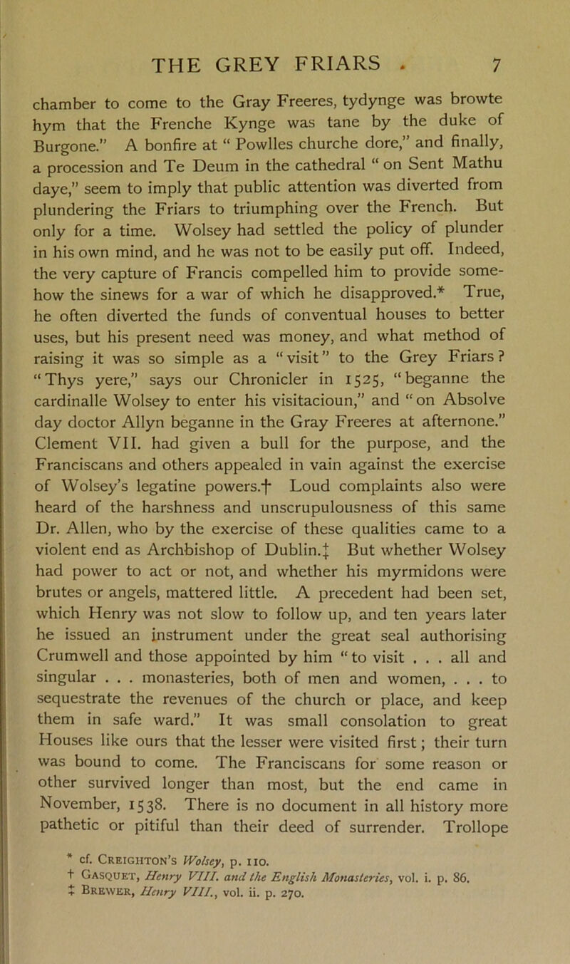 chamber to come to the Gray Freeres, tydynge was browte hym that the Frenche Kynge was tane by the duke of Burgone.” A bonfire at “ Powlles churche dore,” and finally, a procession and Te Deum in the cathedral “ on Sent Mathu daye,” seem to imply that public attention was diverted from plundering the Friars to triumphing over the French. But only for a time. Wolsey had settled the policy of plunder in his own mind, and he was not to be easily put off. Indeed, the very capture of Francis compelled him to provide some- how the sinews for a war of which he disapproved.* True, he often diverted the funds of conventual houses to better uses, but his present need was money, and what method of raising it was so simple as a “visit” to the Grey Friars? “Thys yere,” says our Chronicler in 1525, “beganne the cardinalle Wolsey to enter his visitacioun,” and “on Absolve day doctor Allyn beganne in the Gray Freeres at afternone.” Clement VII. had given a bull for the purpose, and the Franciscans and others appealed in vain against the exercise of Wolsey’s legatine powers.f Loud complaints also were heard of the harshness and unscrupulousness of this same Dr. Allen, who by the exercise of these qualities came to a violent end as Archbishop of Dublin.J But whether Wolsey had power to act or not, and whether his myrmidons were brutes or angels, mattered little. A precedent had been set, which Henry was not slow to follow up, and ten years later he issued an instrument under the great seal authorising Crumwell and those appointed by him “ to visit ... all and singular . . . monasteries, both of men and women, ... to sequestrate the revenues of the church or place, and keep them in safe ward.” It was small consolation to great Houses like ours that the lesser were visited first; their turn was bound to come. The Franciscans for some reason or other survived longer than most, but the end came in November, 1538. There is no document in all history more pathetic or pitiful than their deed of surrender. Trollope * cf. Creighton’s Wolsey, p. no. + Gasquet, Henry VIII. and the English Monasteries, vol. i. p. 86. X Brewer, Henry VIII., vol. ii. p. 270.