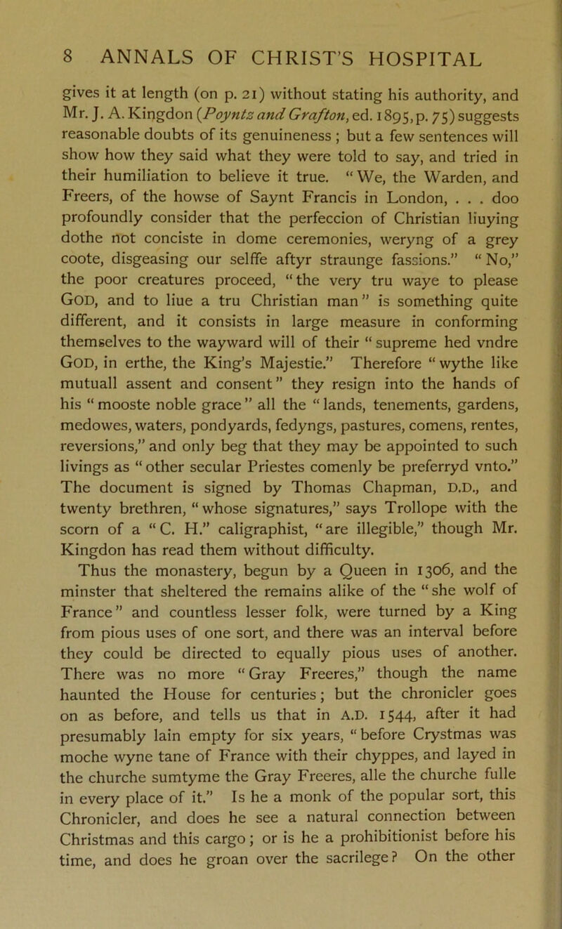 gives it at length (on p. 21) without stating his authority, and Mr. J. A. Kingdon (Poynts and Grafton, ed. i895,p. 75) suggests reasonable doubts of its genuineness ; but a few sentences will show how they said what they were told to say, and tried in their humiliation to believe it true. “ We, the Warden, and Freers, of the howse of Saynt Francis in London, . . . doo profoundly consider that the perfeccion of Christian buying dothe not conciste in dome ceremonies, weryng of a grey coote, disgeasing our selffe aftyr straunge fassions.” “ No,” the poor creatures proceed, “ the very tru waye to please God, and to Hue a tru Christian man ” is something quite different, and it consists in large measure in conforming themselves to the wayward will of their “ supreme hed vndre God, in erthe, the King’s Majestie.” Therefore “ wythe like mutuall assent and consent” they resign into the hands of his “ mooste noble grace ” all the “ lands, tenements, gardens, medowes, waters, pondyards, fedyngs, pastures, comens, rentes, reversions,” and only beg that they may be appointed to such livings as “other secular Priestes comenly be preferryd vnto.” The document is signed by Thomas Chapman, D.D., and twenty brethren, “whose signatures,” says Trollope with the scorn of a “ C. H.” caligraphist, “ are illegible,” though Mr. Kingdon has read them without difficulty. Thus the monastery, begun by a Queen in 1306, and the minster that sheltered the remains alike of the “she wolf of France” and countless lesser folk, were turned by a King from pious uses of one sort, and there was an interval before they could be directed to equally pious uses of another. There was no more “ Gray Freeres,” though the name haunted the House for centuries; but the chronicler goes on as before, and tells us that in A.D. i544> after it had presumably lain empty for six years, “ before Crystmas was moche wyne tane of France with their chyppes, and layed in the churche sumtyme the Gray Freeres, alle the churche fulle in every place of it.” Is he a monk of the popular sort, this Chronicler, and does he see a natural connection between Christmas and this cargo; or is he a prohibitionist before his time, and does he groan over the sacrilege? On the other