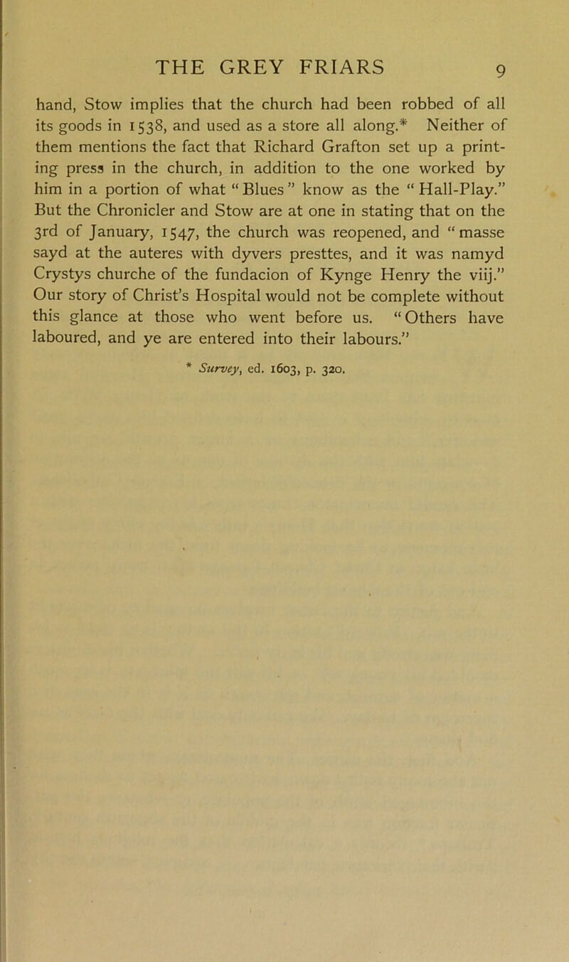 hand, Stow implies that the church had been robbed of all its goods in 1538, and used as a store all along.* Neither of them mentions the fact that Richard Grafton set up a print- ing press in the church, in addition to the one worked by him in a portion of what “Blues” know as the “Hall-Play.” But the Chronicler and Stow are at one in stating that on the 3rd of January, 1547, the church was reopened, and “masse sayd at the auteres with dyvers presttes, and it was namyd Crystys churche of the fundacion of Kynge Henry the viij.” Our story of Christ’s Hospital would not be complete without this glance at those who went before us. “ Others have laboured, and ye are entered into their labours.” Survey, ed. 1603, p. 320.