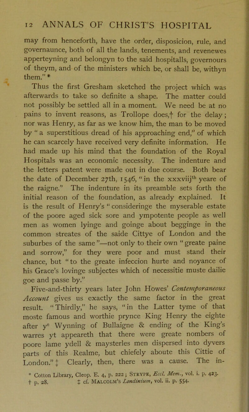 may from henceforth, have the order, disposicion, rule, and governaunce, both of all the lands, tenements, and revenevves apperteyning and belongyn to the said hospitalls, governours of theym, and of the ministers which be, or shall be, withyn them.” * Thus the first Gresham sketched the project which was afterwards to take so definite a shape. The matter could not possibly be settled all in a moment. We need be at no pains to invent reasons, as Trollope does,f for the delay; nor was Henry, as far as we know him, the man to be moved by “ a superstitious dread of his approaching end,” of which he can scarcely have received very definite information. He had made up his mind that the foundation of the Royal Hospitals was an economic necessity. The indenture and the letters patent were made out in due course. Both bear the date of December 27th, 1546, “ in the xxxviijth yeare of the raigne.” The indenture in its preamble sets forth the initial reason of the foundation, as already explained. It is the result of Henry’s “ consideringe the myserable estate of the poore aged sick sore and ympotente people as well men as women lyinge and goinge about begginge in the common streates of the saide Cittye of London and the suburbes of the same ”—not only to their own “ greate paine and sorrow,” for they were poor and must stand their chance, but “ to the greate infeccion hurte and noyance of his Grace’s lovinge subjectes which of necessitie muste dailie goe and passe by.” Five-and-thirty years later John Howes’ Contemporaneous Account gives us exactly the same factor in the great result. “ Thirdly,” he says, “ in the Latter tyme of that moste famous and worthie prynce King Henry the eighte after yc Wynning of Bullaigne & ending of the King’s warres yt appeareth that there were greate nombers of poore lame ydell & maysterles men dispersed into dyvers parts of this Realme, but chiefely aboute this Cittie of London.” % Clearly, then, there was a cause. The in- * Cotton Library, Cleop. E. 4, p. 222; Strype, Eccl. Mem., vol. i. p. 423. f p. 28. t cf. Malcolm’s Lmdinium, vol. ii. p. 554-