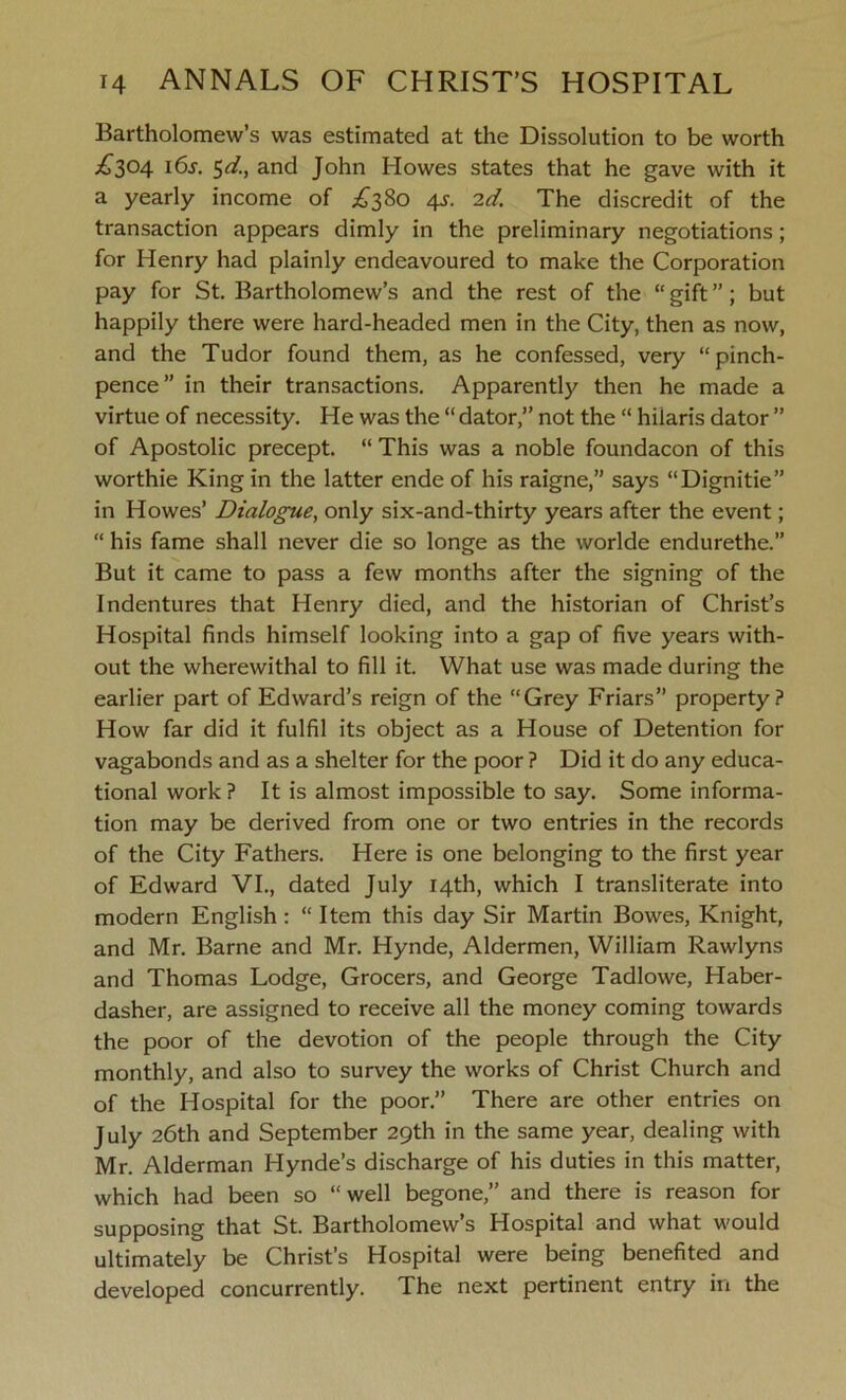 Bartholomew’s was estimated at the Dissolution to be worth ,£304 16s. 5d., and John Howes states that he gave with it a yearly income of £380 4s. 2d. The discredit of the transaction appears dimly in the preliminary negotiations; for Henry had plainly endeavoured to make the Corporation pay for St. Bartholomew’s and the rest of the “ gift ”; but happily there were hard-headed men in the City, then as now, and the Tudor found them, as he confessed, very “pinch- pence” in their transactions. Apparently then he made a virtue of necessity. He was the “ dator,” not the “ hilaris dator ” of Apostolic precept. “ This was a noble foundacon of this worthie King in the latter ende of his raigne,” says “Dignitie” in Howes’ Dialogue, only six-and-thirty years after the event; “ his fame shall never die so longe as the worlde endurethe.” But it came to pass a few months after the signing of the Indentures that Henry died, and the historian of Christ’s Hospital finds himself looking into a gap of five years with- out the wherewithal to fill it. What use was made during the earlier part of Edward’s reign of the “Grey Friars” property? How far did it fulfil its object as a House of Detention for vagabonds and as a shelter for the poor ? Did it do any educa- tional work ? It is almost impossible to say. Some informa- tion may be derived from one or two entries in the records of the City Fathers. Here is one belonging to the first year of Edward VI., dated July 14th, which I transliterate into modern English : “ Item this day Sir Martin Bowes, Knight, and Mr. Barne and Mr. Hynde, Aldermen, William Rawlyns and Thomas Lodge, Grocers, and George Tadlowe, Haber- dasher, are assigned to receive all the money coming towards the poor of the devotion of the people through the City monthly, and also to survey the works of Christ Church and of the Hospital for the poor.” There are other entries on July 26th and September 29th in the same year, dealing with Mr. Alderman Hynde’s discharge of his duties in this matter, which had been so “well begone,” and there is reason for supposing that St. Bartholomew’s Hospital and what would ultimately be Christ’s Hospital were being benefited and developed concurrently. The next pertinent entry in the