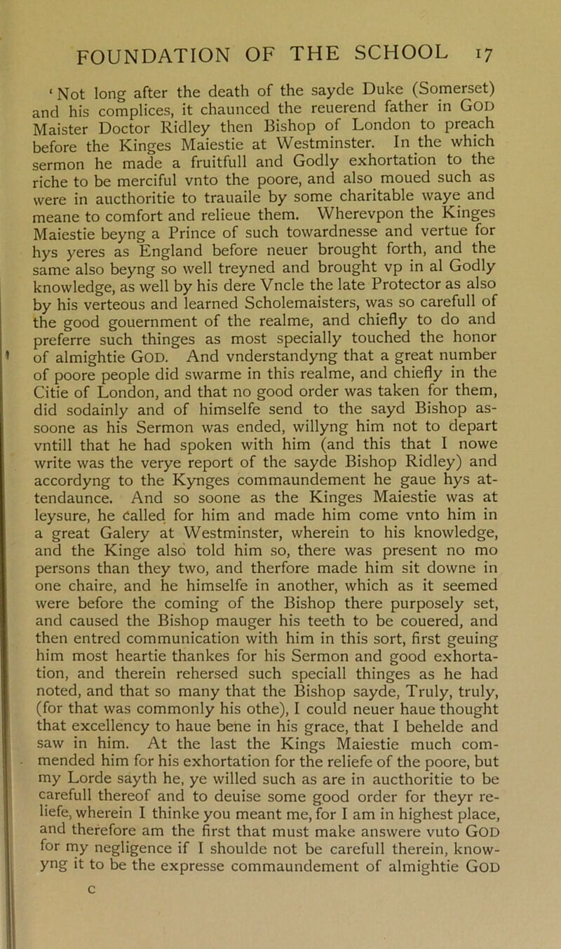 < Not long after the death of the sayde Duke (Somerset) and his complices, it chaunced the reuerend father in God Maister Doctor Ridley then Bishop of London to preach before the ICinges Maiestie at Westminster. In the which sermon he made a fruitfull and Godly exhortation to the riche to be merciful vnto the poore, and also moued such as were in aucthoritie to trauaile by some charitable waye and meane to comfort and relieue them. Wherevpon the Kinges Maiestie beyng a Prince of such towardnesse and vertue for hys yeres as England before neuer brought forth, and the same also beyng so well treyned and brought vp in al Godly knowledge, as well by his dere Vncle the late Protector as also by his verteous and learned Scholemaisters, was so carefull of the good gouernment of the realme, and chiefly to do and preferre such thinges as most specially touched the honor of almightie GOD. And vnderstandyng that a great number of poore people did swarme in this realme, and chiefly in the Citie of London, and that no good order was taken for them, did sodainly and of himselfe send to the sayd Bishop as- soone as his Sermon was ended, willyng him not to depart vntill that he had spoken with him (and this that I nowe write was the verye report of the sayde Bishop Ridley) and accordyng to the Kynges commaundement he gaue hys at- tendaunce. And so soone as the Kinges Maiestie was at leysure, he Called for him and made him come vnto him in a great Galery at Westminster, wherein to his knowledge, and the Kinge also told him so, there was present no mo persons than they two, and therfore made him sit downe in one chaire, and he himselfe in another, which as it seemed were before the coming of the Bishop there purposely set, and caused the Bishop mauger his teeth to be couered, and then entred communication with him in this sort, first geuing him most heartie thankes for his Sermon and good exhorta- tion, and therein rehersed such speciall thinges as he had noted, and that so many that the Bishop sayde, Truly, truly, (for that was commonly his othe), I could neuer haue thought that excellency to haue bene in his grace, that I behelde and saw in him. At the last the Kings Maiestie much com- mended him for his exhortation for the reliefe of the poore, but my Lorde sayth he, ye willed such as are in aucthoritie to be carefull thereof and to deuise some good order for theyr re- liefe, wherein I thinke you meant me, for I am in highest place, and therefore am the first that must make answere vuto GOD for my negligence if I shoulde not be carefull therein, know- yng it to be the expresse commaundement of almightie God c