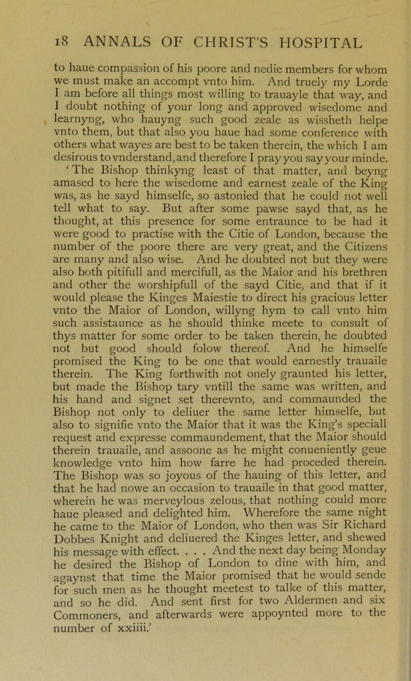 to haue compassion of his poore and nedie members for whom we must make an accompt vnto him. And truely my Lorde I am before all things most willing to trauayle that way, and I doubt nothing of your long and approved wisedome and learnyng, who hauyng such good zeale as wissheth helpe vnto them, but that also you haue had some conference with others what wayes are best to be taken therein, the which I am desirous tovnderstand,and therefore I pray you say your minde. ‘ The Bishop thinkyng least of that matter, and beyng amased to here the wisedome and earnest zeale of the King was, as he sayd himselfe, so astonied that he could not well tell what to say. But after some pawse sayd that, as he thought, at this presence for some entraunce to be had it were good to practise with the Citie of London, because the number of the poore there are very great, and the Citizens are many and also wise. And he doubted not but they were also both pitifull and mercifull, as the Maior and his brethren and other the worshipfull of the sayd Citie, and that if it would please the Kinges Maiestie to direct his gracious letter vnto the Maior of London, willyng hym to call vnto him such assistaunce as he should thinke meete to consult of thys matter for some order to be taken therein, he doubted not but good should folow thereof. And he himselfe promised the King to be one that would earnestly trauaile therein. The King forthwith not onely graunted his letter, but made the Bishop tary vntill the same was written, and his hand and signet set therevnto, and commaunded the Bishop not only to deliuer the same letter himselfe, but also to signifie vnto the Maior that it was the King’s speciall request and expresse commaundement, that the Maior should therein trauaile, and assoone as he might conueniently geue knowledge vnto him how farre he had proceded therein. The Bishop was so joyous of the hauing of this letter, and that he had nowe an occasion to trauaile in that good matter, wherein he was merveylous zelous, that nothing could more haue pleased and delighted him. Wherefore the same night he came to the Maior of London, who then was Sir Richard Dobbes Knight and deliuered the Kinges letter, and shewed his message with effect. . . . And the next day being Monday he desired the Bishop of London to dine with him, and agaynst that time the Maior promised that he would sende for such men as he thought meetest to talke of this matter, and so he did. And sent first for two Aldermen and six Commoners, and afterwards were appoynted more to the number of xxiiii.’