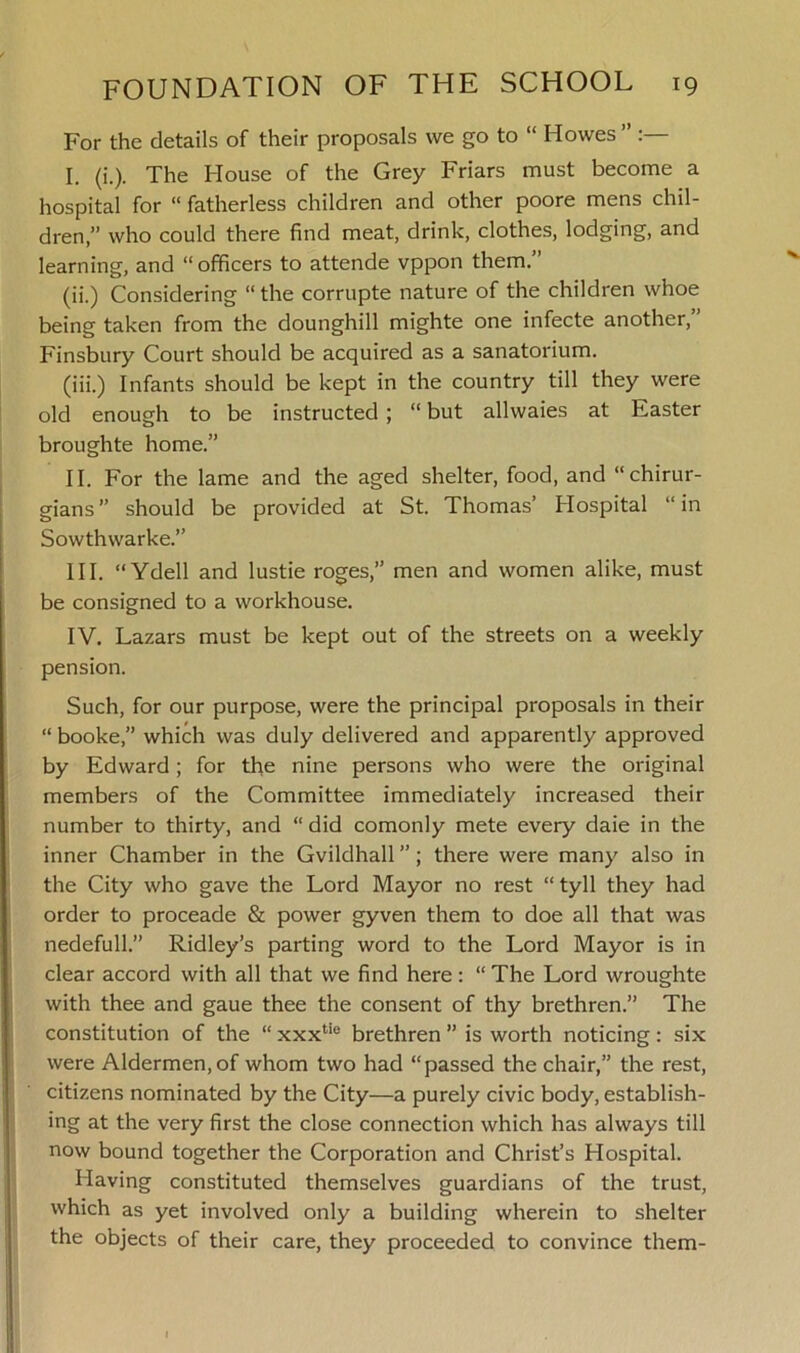 For the details of their proposals we go to “ Howes ” I. (i.). The House of the Grey Friars must become a hospital for “ fatherless children and other poore mens chil- dren,” who could there find meat, drink, clothes, lodging, and learning, and “ officers to attende vppon them. (ii.) Considering “ the corrupte nature of the children whoe being taken from the dounghill mighte one infecte another,” Finsbury Court should be acquired as a sanatorium. (iii.) Infants should be kept in the country till they were old enough to be instructed ; “ but allwaies at Easter broughte home.” II. For the lame and the aged shelter, food, and “chirur- gians” should be provided at St. Thomas’ Hospital “in Sowthwarke.” III. “ Ydell and lustie roges,” men and women alike, must be consigned to a workhouse. IV. Lazars must be kept out of the streets on a weekly pension. Such, for our purpose, were the principal proposals in their “ booke,” which was duly delivered and apparently approved by Edward ; for the nine persons who were the original members of the Committee immediately increased their number to thirty, and “ did comonly mete every daie in the inner Chamber in the Gvildhall ”; there were many also in the City who gave the Lord Mayor no rest “ tyll they had order to proceade & power gyven them to doe all that was nedefull.” Ridley’s parting word to the Lord Mayor is in clear accord with all that we find here: “ The Lord wroughte with thee and gaue thee the consent of thy brethren.” The constitution of the “ xxxtie brethren ” is worth noticing: six were Aldermen, of whom two had “passed the chair,” the rest, citizens nominated by the City—a purely civic body, establish- ing at the very first the close connection which has always till now bound together the Corporation and Christ’s Hospital. Having constituted themselves guardians of the trust, which as yet involved only a building wherein to shelter the objects of their care, they proceeded to convince them-