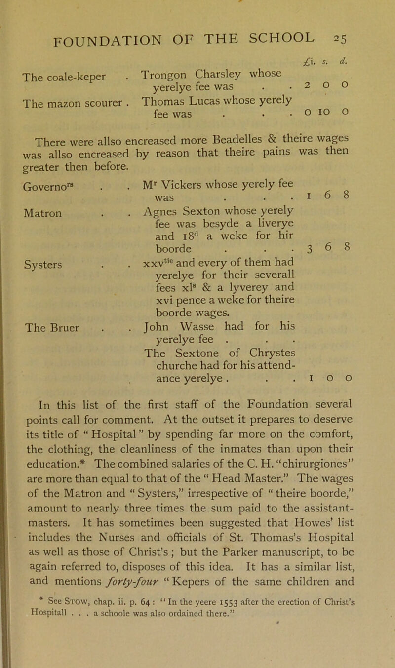 £i. s. d. The coale-keper . Trongon Charsley whose yerelye fee was . .200 The mazon scourer . Thomas Lucas whose yerely fee was . • . o 10 o There were allso encreased more Beadelles & theire wages was allso encreased by reason that theire pains was then greater then before. Govemors Matron Systers The Bruer Mr Vickers whose yerely fee was . • .168 Agnes Sexton whose yerely fee was besyde a liverye and i8d a weke for hir boorde . . .368 xxvtie and every of them had yerelye for their severall fees xls & a lyverey and xvi pence a weke for theire boorde wages. John Wasse had for his yerelye fee . The Sextone of Chrystes churche had for his attend- ance yerelye. . .100 In this list of the first staff of the Foundation several points call for comment. At the outset it prepares to deserve its title of “Hospital” by spending far more on the comfort, the clothing, the cleanliness of the inmates than upon their education.* The combined salaries of the C. H. “chirurgiones” are more than equal to that of the “ Head Master.” The wages of the Matron and “ Systers,” irrespective of “ theire boorde,” amount to nearly three times the sum paid to the assistant- masters. It has sometimes been suggested that Howes’ list includes the Nurses and officials of St. Thomas’s Hospital as well as those of Christ’s; but the Parker manuscript, to be again referred to, disposes of this idea. It has a similar list, and mentions forty-four “ Kepers of the same children and * See Stow, chap. ii. p. 64 : “In the yeere 1553 after the erection of Christ’s Hospitall ... a schoole was also ordained there.”