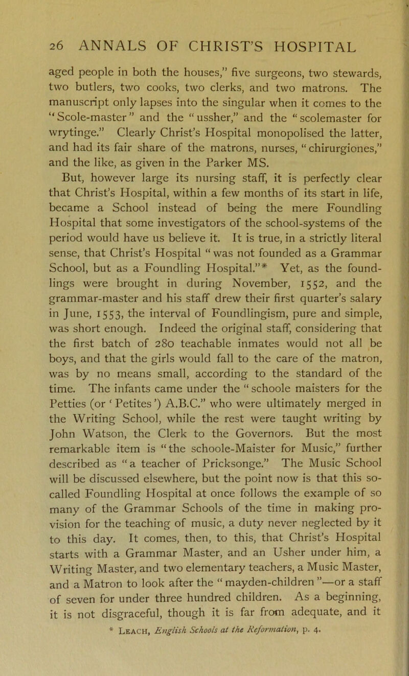 aged people in both the houses,” five surgeons, two stewards, two butlers, two cooks, two clerks, and two matrons. The manuscript only lapses into the singular when it comes to the “ Scole-master ” and the “ ussher,” and the “scolemaster for wrytinge.” Clearly Christ’s Hospital monopolised the latter, and had its fair share of the matrons, nurses, “ chirurgiones,” and the like, as given in the Parker MS. But, however large its nursing staff, it is perfectly clear that Christ’s Hospital, within a few months of its start in life, became a School instead of being the mere Foundling Hospital that some investigators of the school-systems of the period would have us believe it. It is true, in a strictly literal sense, that Christ’s Hospital “was not founded as a Grammar School, but as a Foundling Hospital.”* Yet, as the found- lings were brought in during November, 1552, and the grammar-master and his staff drew their first quarter’s salary in June, 1553, the interval of Foundlingism, pure and simple, was short enough. Indeed the original staff, considering that the first batch of 280 teachable inmates would not all be boys, and that the girls would fall to the care of the matron, was by no means small, according to the standard of the time. The infants came under the “ schoole maisters for the Petties (or ‘ Petites ’) A.B.C.” who were ultimately merged in the Writing School, while the rest were taught writing by John Watson, the Clerk to the Governors. But the most remarkable item is “the schoole-Maister for Music,” further described as “a teacher of Pricksonge.” The Music School will be discussed elsewhere, but the point now is that this so- called Foundling Hospital at once follows the example of so many of the Grammar Schools of the time in making pro- vision for the teaching of music, a duty never neglected by it to this day. It comes, then, to this, that Christ’s Hospital starts with a Grammar Master, and an Usher under him, a Writing Master, and two elementary teachers, a Music Master, and a Matron to look after the “ mayden-children or a staff of seven for under three hundred children. As a beginning, it is not disgraceful, though it is far from adequate, and it * Leach, English Schools at the Reformation, p. 4.