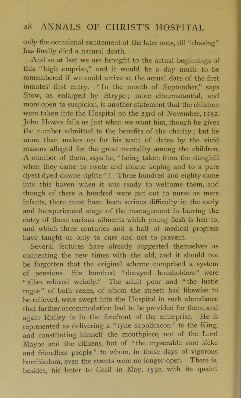 only the occasional excitement of the later ones, till “chasing” has finally died a natural death. And so at last we are brought to the actual beginnings of this “high emprise,” and it would be a day much to be remembered if we could arrive at the actual date of the first inmates’ first entry. “ In the month of September,” says Stow, as enlarged by Strype; more circumstantial, and more open to suspicion, is another statement that the children were taken into the Hospital on the 23rd of November, 1552. John Howes fails us just when we want him, though he gives the number admitted to the benefits of the charity; but he more than makes up for his want of dates by the vivid reasons alleged for the great mortality among the children. A number of them, says he, “being taken from the dunghill when they came to swete and cleane keping and to a pure dyett dyed downe righte” ! Three hundred and eighty came into this haven when it was ready to welcome them, and though of these a hundred were put out to nurse as mere infants, there must have been serious difficulty in the early and inexperienced stage of the management in barring the entry of those various ailments which young flesh is heir to, and which three centuries and a half of medical progress have taught us only to cure and not to prevent. Several features have already suggested themselves as connecting the new times with the old, and it should not be forgotten that the original scheme comprised a system of pensions. Six hundred “ decayed housholders ” were “ allso releved wekely.” The adult poor and “ the lustie roges ” of both sexes, of whom the streets had likewise to be relieved, were swept into the Hospital in such abundance that further accommodation had to be provided for them, and again Ridley is in the forefront of the enterprise. He is represented as delivering a “ fyne supplicacon ” to the King, and constituting himself the mouthpiece, not of the Lord Mayor and the citizens, but of “the myserable sore sicke and friendless people” to whom, in those days of vigorous bumbledom, even the streets were no longer open. There is, besides, his letter to Cecil in May, 1552, with its quaint