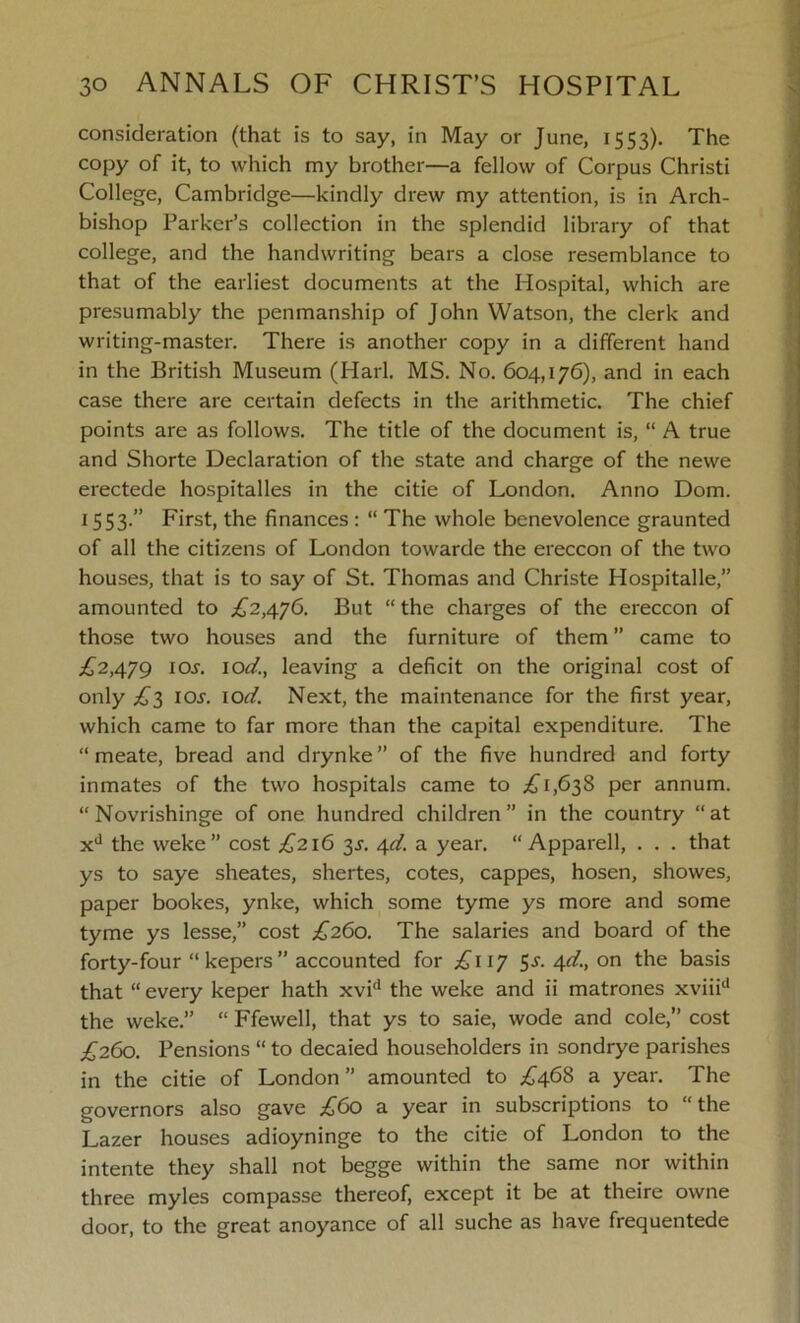 consideration (that is to say, in May or June, 1553). The copy of it, to which my brother—a fellow of Corpus Christi College, Cambridge—kindly drew my attention, is in Arch- bishop Parker’s collection in the splendid library of that college, and the handwriting bears a close resemblance to that of the earliest documents at the Hospital, which are presumably the penmanship of John Watson, the clerk and writing-master. There is another copy in a different hand in the British Museum (Harl. MS. No. 604,176), and in each case there are certain defects in the arithmetic. The chief points are as follows. The title of the document is, “ A true and Shorte Declaration of the state and charge of the newe erectede hospitalles in the citie of London. Anno Dom. 15S3-” First, the finances : “ The whole benevolence graunted of all the citizens of London towarde the ereccon of the two houses, that is to say of St. Thomas and Christe Hospitalle,” amounted to .£2,476. But “ the charges of the ereccon of those two houses and the furniture of them ” came to £2,479 ior. 10d.t leaving a deficit on the original cost of only £3 ioj. 10d. Next, the maintenance for the first year, which came to far more than the capital expenditure. The “ meate, bread and drynke ” of the five hundred and forty inmates of the two hospitals came to £1,638 per annum. “ Novrishinge of one hundred children” in the country “at xd the weke” cost £216 3s. 4d. a year. “ Apparell, . . . that ys to saye sheates, shertes, cotes, cappes, hosen, showes, paper bookes, ynke, which some tyme ys more and some tyme ys lesse,” cost £260. The salaries and board of the forty-four “kepers” accounted for £117 S-5-- 4<£ on the basis that “ every keper hath xvid the weke and ii matrones xviiid the weke.” “ Ffewell, that ys to saie, wode and cole,” cost £260. Pensions “ to decaied householders in sondrye parishes in the citie of London” amounted to £468 a year. The governors also gave £60 a year in subscriptions to the Lazer houses adioyninge to the citie of London to the intente they shall not begge within the same nor within three myles compasse thereof, except it be at theire owne door, to the great anoyance of all suche as have frequentede