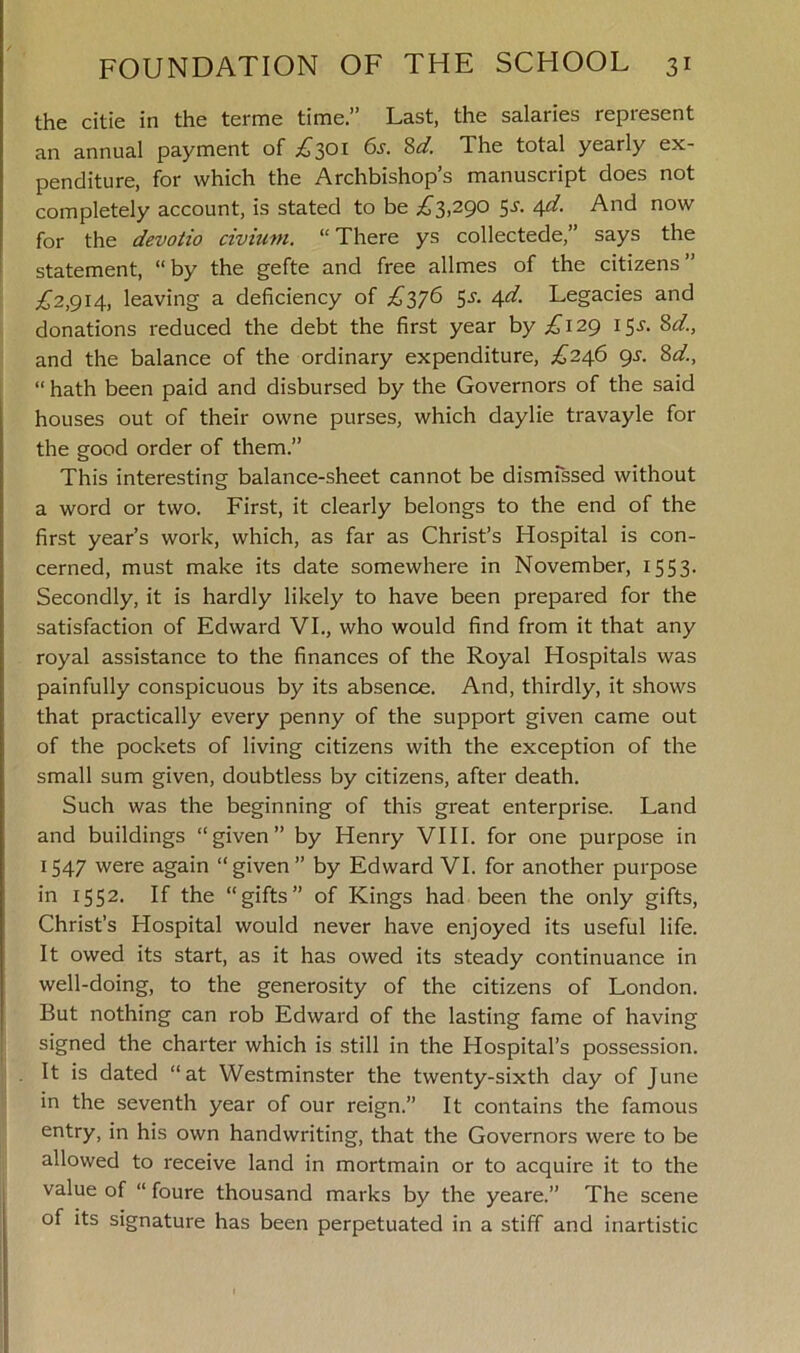 the citie in the terme time.” Last, the salaries represent an annual payment of £301 6s. Sd. The total yearly ex- penditure, for which the Archbishop’s manuscript does not completely account, is stated to be £3,290 5s'. 4d. And now for the devotio civium. “ There ys collectede,” says the statement, “ by the gefte and free allmes of the citizens ” £2,914, leaving a deficiency of £376 5s. 4d. Legacies and donations reduced the debt the first year by £129 15s. Sd, and the balance of the ordinary expenditure, £246 9s. 8d, “ hath been paid and disbursed by the Governors of the said houses out of their owne purses, which daylie travayle for the good order of them.” This interesting balance-sheet cannot be dismissed without a word or two. First, it clearly belongs to the end of the first year’s work, which, as far as Christ’s Hospital is con- cerned, must make its date somewhere in November, 1553. Secondly, it is hardly likely to have been prepared for the satisfaction of Edward VI., who would find from it that any royal assistance to the finances of the Royal Hospitals was painfully conspicuous by its absence. And, thirdly, it shows that practically every penny of the support given came out of the pockets of living citizens with the exception of the small sum given, doubtless by citizens, after death. Such was the beginning of this great enterprise. Land and buildings “given” by Henry VIII. for one purpose in 1547 were again “given” by Edward VI. for another purpose in 1552. If the “gifts” of Kings had been the only gifts, Christ’s Hospital would never have enjoyed its useful life. It owed its start, as it has owed its steady continuance in well-doing, to the generosity of the citizens of London. But nothing can rob Edward of the lasting fame of having signed the charter which is still in the Hospital’s possession. . It is dated “at Westminster the twenty-sixth day of June in the seventh year of our reign.” It contains the famous entry, in his own handwriting, that the Governors were to be allowed to receive land in mortmain or to acquire it to the value of “ foure thousand marks by the yeare.” The scene of its signature has been perpetuated in a stiff and inartistic