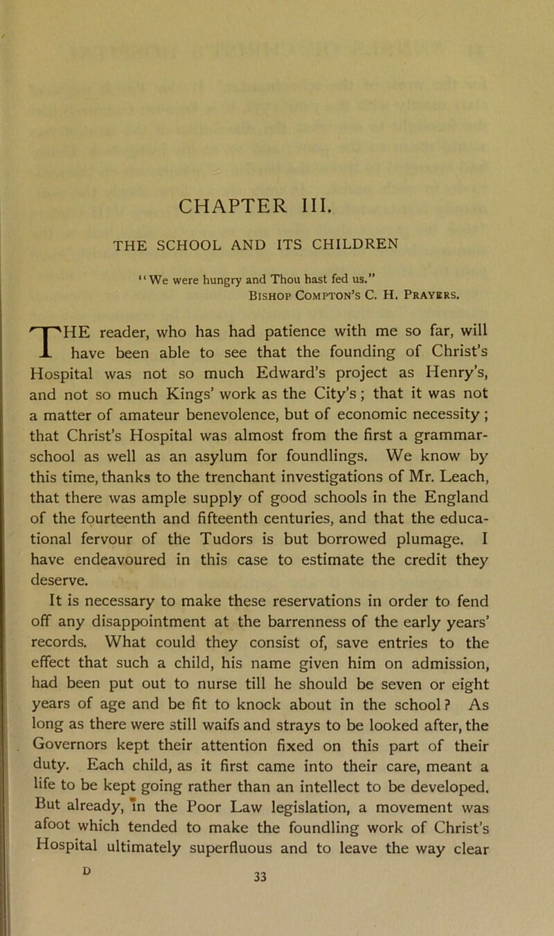 CHAPTER III. THE SCHOOL AND ITS CHILDREN “We were hungry and Thou hast fed us.” Bishop Compton’s C. H. Prayers. HE reader, who has had patience with me so far, will have been able to see that the founding of Christ’s Hospital was not so much Edward’s project as Henry’s, and not so much Kings’ work as the City’s; that it was not a matter of amateur benevolence, but of economic necessity; that Christ’s Hospital was almost from the first a grammar- school as well as an asylum for foundlings. We know by this time, thanks to the trenchant investigations of Mr. Leach, that there was ample supply of good schools in the England of the fourteenth and fifteenth centuries, and that the educa- tional fervour of the Tudors is but borrowed plumage. I have endeavoured in this case to estimate the credit they It is necessary to make these reservations in order to fend off any disappointment at the barrenness of the early years’ records. What could they consist of, save entries to the effect that such a child, his name given him on admission, had been put out to nurse till he should be seven or eight years of age and be fit to knock about in the school ? As long as there were still waifs and strays to be looked after, the Governors kept their attention fixed on this part of their duty. Each child, as it first came into their care, meant a life to be kept going rather than an intellect to be developed. But already, In the Poor Law legislation, a movement was afoot which tended to make the foundling work of Christ’s Hospital ultimately superfluous and to leave the way clear deserve. D