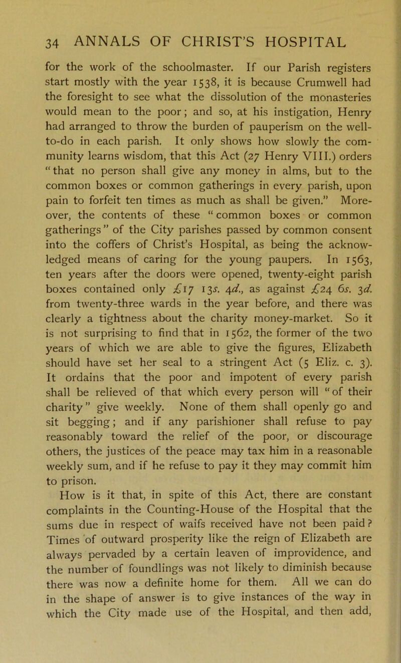 for the work of the schoolmaster. If our Parish registers start mostly with the year 1538, it is because Crumwell had the foresight to see what the dissolution of the monasteries would mean to the poor; and so, at his instigation, Henry had arranged to throw the burden of pauperism on the well- to-do in each parish. It only shows how slowly the com- munity learns wisdom, that this Act (27 Henry VIII.) orders “that no person shall give any money in alms, but to the common boxes or common gatherings in every parish, upon pain to forfeit ten times as much as shall be given.” More- over, the contents of these “ common boxes or common gatherings ” of the City parishes passed by common consent into the coffers of Christ’s Hospital, as being the acknow- ledged means of caring for the young paupers. In 1563, ten years after the doors were opened, twenty-eight parish boxes contained only 13J. 4d., as against £24 6s. 3d. from twenty-three wards in the year before, and there was clearly a tightness about the charity money-market. So it is not surprising to find that in 1562, the former of the two years of which we are able to give the figures, Elizabeth should have set her seal to a stringent Act (5 Eliz. c. 3). It ordains that the poor and impotent of every parish shall be relieved of that which every person will “of their charity” give weekly. None of them shall openly go and sit begging; and if any parishioner shall refuse to pay reasonably toward the relief of the poor, or discourage others, the justices of the peace may tax him in a reasonable weekly sum, and if he refuse to pay it they may commit him to prison. How is it that, in spite of this Act, there are constant complaints in the Counting-House of the Hospital that the sums due in respect of waifs received have not been paid ? Times of outward prosperity like the reign of Elizabeth are always pervaded by a certain leaven of improvidence, and the number of foundlings was not likely to diminish because there was now a definite home for them. All we can do in the shape of answer is to give instances of the way in which the City made use of the Hospital, and then add,