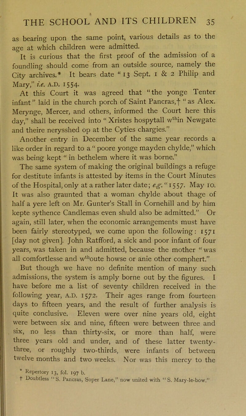 as bearing upon the same point, various details as to the age at which children were admitted. It is curious that the first proof of the admission of a foundling should come from an outside source, namely the City archives.* It bears date “ 13 Sept. 1 & 2 Philip and Mary,” i.e. A.D. 1554. At this Court it was agreed that “the yonge Tenter infant ” laid in the church porch of Saint Pancras,f “ as Alex. Merynge, Mercer, and others, informed the Court here this day,” shall be received into “ Xristes hospytall wthin Newgate and theire nerysshed op at the Cyties chargies.” Another entry in December of the same year records a like order in regard to a “ poore yonge mayden chylde,” which was being kept “ in bethelem where it was borne.” The same system of making the original buildings a refuge for destitute infants is attested by items in the Court Minutes of the Hospital, only at a rather later date; £.JT. “1557. May 10. It was also graunted that a woman chylde about thage of half a yere left on Mr. Gunter’s Stall in Cornehill and by him kepte sythence Candlemas even shuld also be admitted.” Or again, still later, when the economic arrangements must have been fairly stereotyped, we come upon the following: 1571 [day not given]. John Ratfford, a sick and poor infant of four years, was taken in and admitted, because the mother “was all comfortlesse and wthoute howse or anie other comphert.” But though we have no definite mention of many such admissions, the system is amply borne out by the figures. I have before me a list of seventy children received in the following year, A.D. 1572. Their ages range from fourteen days to fifteen years, and the result of further analysis is quite conclusive. Eleven were over nine years old, eight were between six and nine, fifteen were between three and six, no less than thirty-six, or more than half, were three years old and under, and of these latter twenty- three, or roughly two-thirds, were infants of between twelve months and two weeks. Nor was this mercy to the Repertory 13, fol. 197 b. f Doubtless “ S. Pancras, Soper Lane,” now united with “ S. Mary-le-bow.”