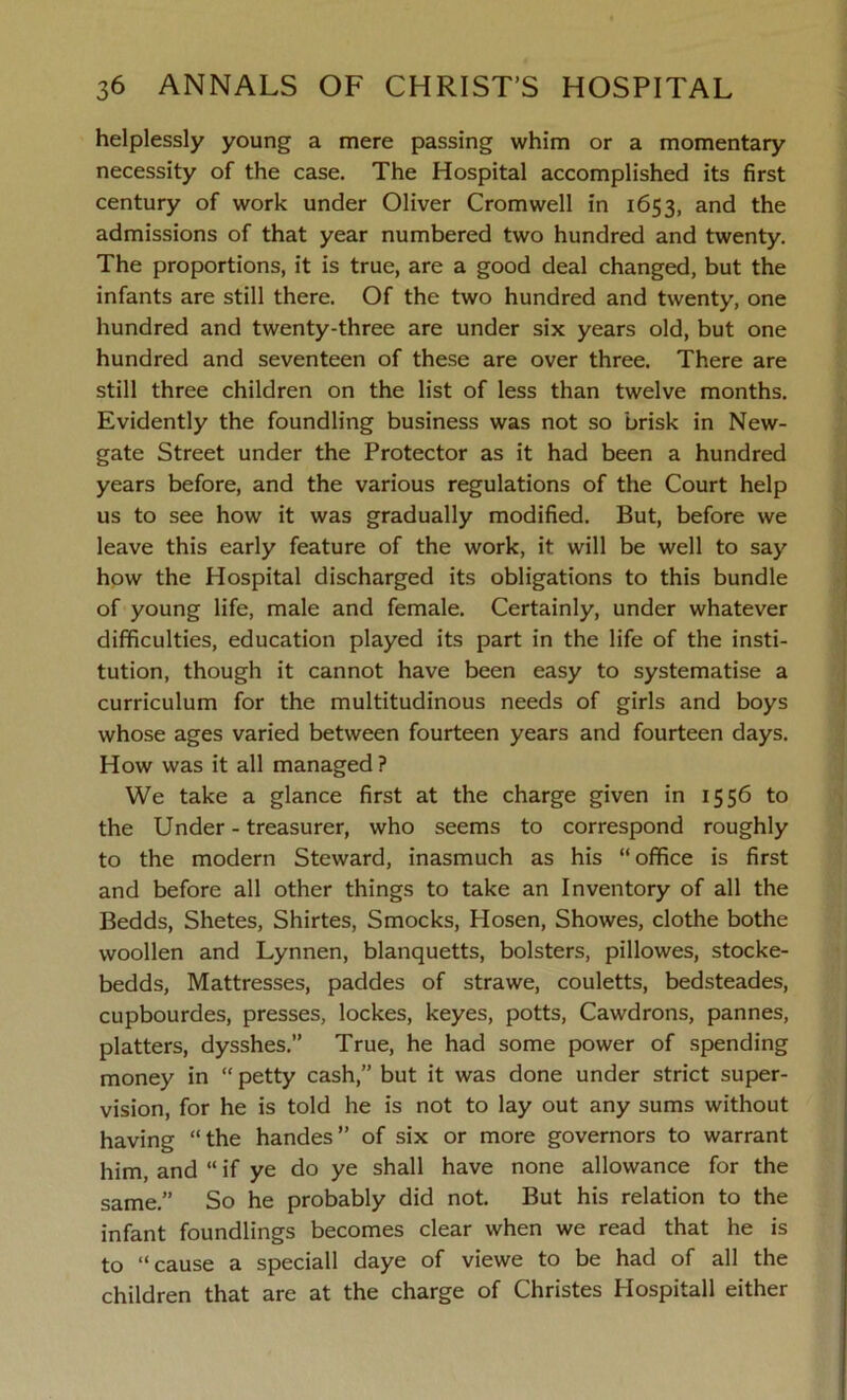 helplessly young a mere passing whim or a momentary necessity of the case. The Hospital accomplished its first century of work under Oliver Cromwell in 1653, and the admissions of that year numbered two hundred and twenty. The proportions, it is true, are a good deal changed, but the infants are still there. Of the two hundred and twenty, one hundred and twenty-three are under six years old, but one hundred and seventeen of these are over three. There are still three children on the list of less than twelve months. Evidently the foundling business was not so brisk in New- gate Street under the Protector as it had been a hundred years before, and the various regulations of the Court help us to see how it was gradually modified. But, before we leave this early feature of the work, it will be well to say how the Plospital discharged its obligations to this bundle of young life, male and female. Certainly, under whatever difficulties, education played its part in the life of the insti- tution, though it cannot have been easy to systematise a curriculum for the multitudinous needs of girls and boys whose ages varied between fourteen years and fourteen days. How was it all managed ? We take a glance first at the charge given in 1556 to the Under - treasurer, who seems to correspond roughly to the modern Steward, inasmuch as his “office is first and before all other things to take an Inventory of all the Bedds, Shetes, Shirtes, Smocks, Hosen, Showes, clothe bothe woollen and Lynnen, blanquetts, bolsters, pillowes, stocke- bedds, Mattresses, paddes of strawe, couletts, bedsteades, cupbourdes, presses, lockes, keyes, potts, Cawdrons, pannes, platters, dysshes.” True, he had some power of spending money in “ petty cash,” but it was done under strict super- vision, for he is told he is not to lay out any sums without having “the handes” of six or more governors to warrant him, and “ if ye do ye shall have none allowance for the same.” So he probably did not. But his relation to the infant foundlings becomes clear when we read that he is to “cause a speciall daye of viewe to be had of all the children that are at the charge of Christes Hospitall either