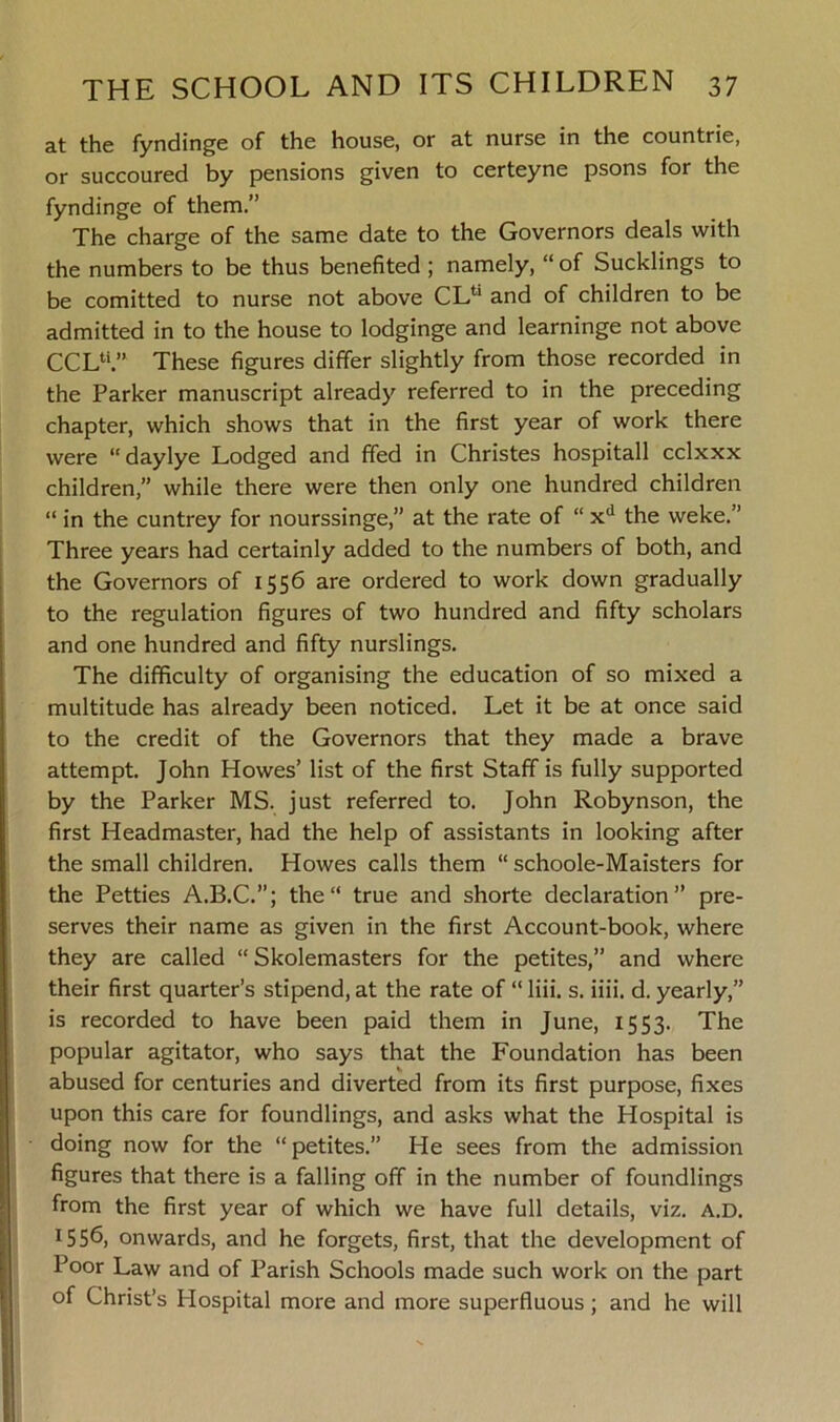 at the fyndinge of the house, or at nurse in the countrie, or succoured by pensions given to certeyne psons for the fyndinge of them.” The charge of the same date to the Governors deals with the numbers to be thus benefited ; namely, “ of Sucklings to be comitted to nurse not above CL11 and of children to be admitted in to the house to lodginge and learninge not above CCL4'.” These figures differ slightly from those recorded in the Parker manuscript already referred to in the preceding chapter, which shows that in the first year of work there were “ daylye Lodged and ffed in Christes hospitall cclxxx children,” while there were then only one hundred children “ in the cuntrey for nourssinge,” at the rate of “ xd the weke.” Three years had certainly added to the numbers of both, and the Governors of 1556 are ordered to work down gradually to the regulation figures of two hundred and fifty scholars and one hundred and fifty nurslings. The difficulty of organising the education of so mixed a multitude has already been noticed. Let it be at once said to the credit of the Governors that they made a brave attempt. John Howes’ list of the first Staff is fully supported by the Parker MS. just referred to. John Robynson, the first Headmaster, had the help of assistants in looking after the small children. Howes calls them “ schoole-Maisters for the Petties A.B.C.”; the“ true and shorte declaration” pre- serves their name as given in the first Account-book, where they are called “ Skolemasters for the petites,” and where their first quarter’s stipend, at the rate of “ liii. s. iiii. d. yearly,” is recorded to have been paid them in June, 1553. The popular agitator, who says that the Foundation has been abused for centuries and diverted from its first purpose, fixes upon this care for foundlings, and asks what the Hospital is doing now for the “ petites.” He sees from the admission figures that there is a falling off in the number of foundlings from the first year of which we have full details, viz. a.d. DSb, onwards, and he forgets, first, that the development of Poor Law and of Parish Schools made such work on the part of Christ’s Hospital more and more superfluous; and he will
