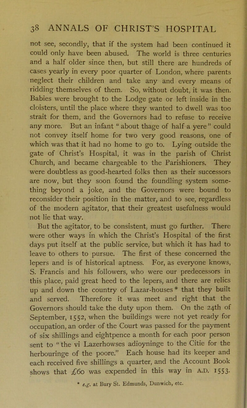 not see, secondly, that if the system had been continued it could only have been abused. The world is three centuries and a half older since then, but still there are hundreds of cases yearly in every poor quarter of London, where parents neglect their children and take any and every means of ridding themselves of them. So, without doubt, it was then. Babies were brought to the Lodge gate or left inside in the cloisters, until the place where they wanted to dwell was too strait for them, and the Governors had to refuse to receive any more. But an infant “ about thage of half a yere” could not convey itself home for two very good reasons, one of which was that it had no home to go to. Lying outside the gate of Christ’s Hospital, it was in the parish of Christ Church, and became chargeable to the Parishioners. They were doubtless as good-hearted folks then as their successors are now, but they soon found the foundling system some- thing beyond a joke, and the Governors were bound to reconsider their position in the matter, and to see, regardless of the modern agitator, that their greatest usefulness would not lie that way. But the agitator, to be consistent, must go further. There were other ways in which the Christ’s Hospital of the first days put itself at the public service, but which it has had to leave to others to pursue. The first of these concerned the lepers and is of historical aptness. For, as everyone knows, S. Francis and his followers, who were our predecessors in this place, paid great heed to the lepers, and there are relics up and down the country of Lazar-houses * that they built and served. Therefore it was meet and right that the Governors should take the duty upon them. On the 24th of September, 1552, when the buildings were not yet ready for occupation, an order of the Court was passed for the payment of six shillings and eightpence a month for each poor person sent to “ the vi Lazerhowses adioyninge to the Citie for the herbouringe of the poore.” Each house had its keeper and each received five shillings a quarter, and the Account Book shows that £60 was expended in this way in A.D. 1553. e.g. at Bury St. Edmunds, Dunwich, etc.