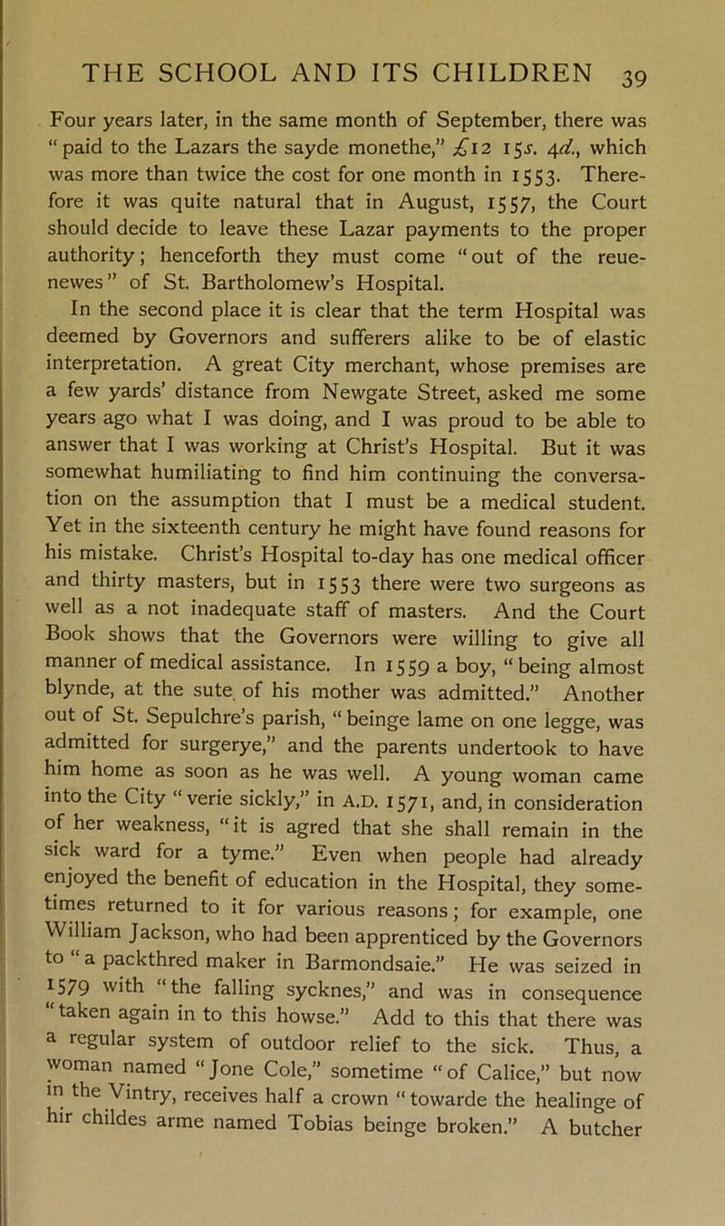 Four years later, in the same month of September, there was “paid to the Lazars the sayde monethe,” £\2 15^. 4d., which was more than twice the cost for one month in 1553. There- fore it was quite natural that in August, 1557, the Court should decide to leave these Lazar payments to the proper authority; henceforth they must come “ out of the reue- newes” of St. Bartholomew’s Hospital. In the second place it is clear that the term Hospital was deemed by Governors and sufferers alike to be of elastic interpretation. A great City merchant, whose premises are a few yards’ distance from Newgate Street, asked me some years ago what I was doing, and I was proud to be able to answer that I was working at Christ’s Hospital. But it was somewhat humiliating to find him continuing the conversa- tion on the assumption that I must be a medical student. Yet in the sixteenth century he might have found reasons for his mistake. Christ’s Hospital to-day has one medical officer and thirty masters, but in 1553 there were two surgeons as well as a not inadequate staff of masters. And the Court Book shows that the Governors were willing to give all manner of medical assistance. In 1559 a boy, being almost blynde, at the sute of his mother was admitted.” Another out of St. Sepulchre s parish, “ beinge lame on one legge, was admitted for surgerye,” and the parents undertook to have him home as soon as he was well. A young woman came into the City “ verie sickly,” in A.D. 1571, and, in consideration of her weakness, “ it is agred that she shall remain in the sick ward for a tyme.” Even when people had already enjoyed the benefit of education in the Hospital, they some- times returned to it for various reasons; for example, one William Jackson, who had been apprenticed by the Governors to a packthred maker in Barmondsaie.” He was seized in *579 with “the falling sycknes,” and was in consequence taken again in to this howse.” Add to this that there was a regular system of outdoor relief to the sick. Thus, a woman named “Jone Cole,” sometime “of Calice,” but now in the Vintry, receives half a crown “towarde the healinge of hir childes arme named Tobias beinge broken.” A butcher