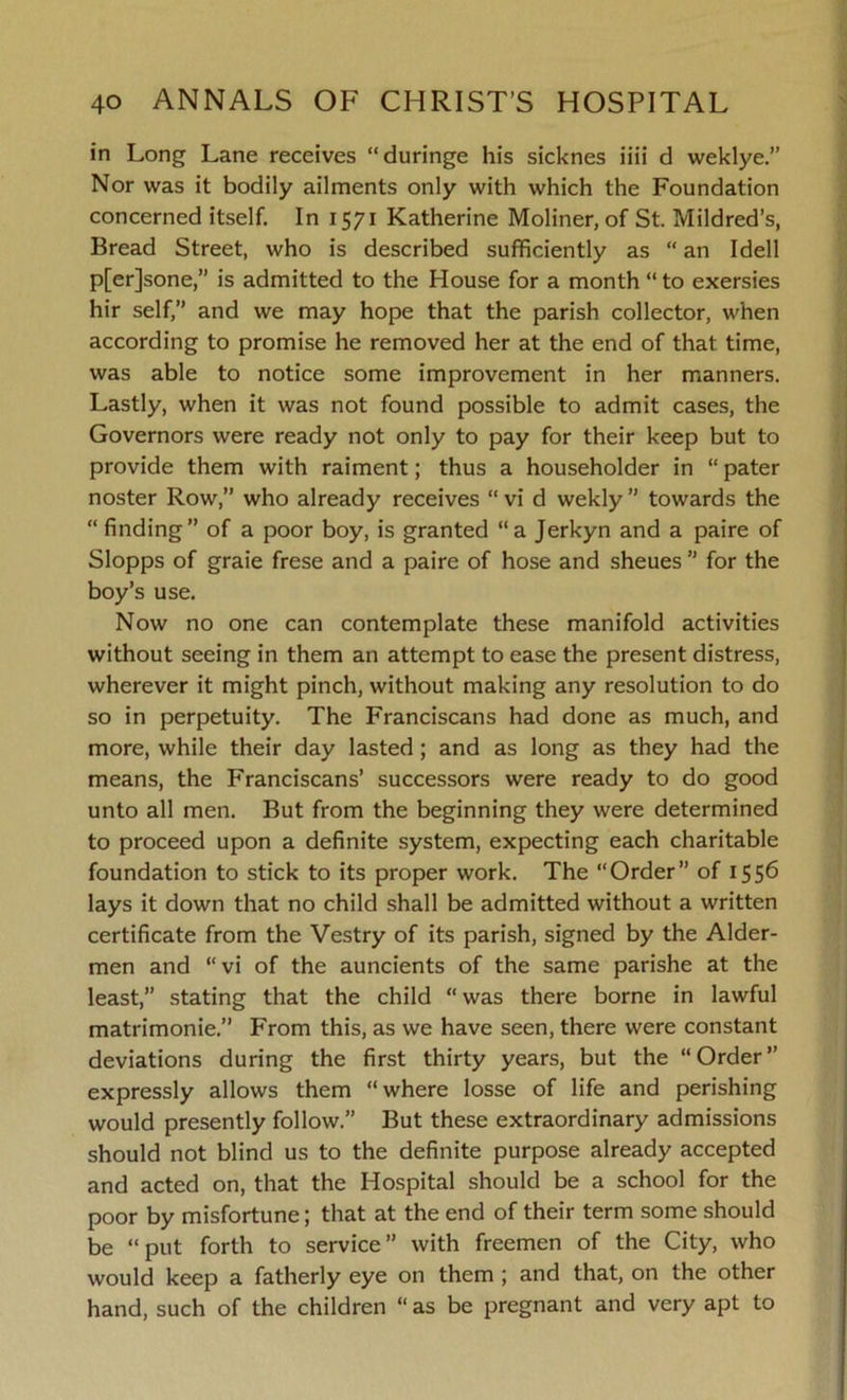 in Long Lane receives “duringe his sicknes iiii d weklye.” Nor was it bodily ailments only with which the Foundation concerned itself. In 1571 Katherine Moliner, of St. Mildred’s, Bread Street, who is described sufficiently as “ an Idell p[er]sone,” is admitted to the House for a month “ to exersies hir self,” and we may hope that the parish collector, when according to promise he removed her at the end of that time, was able to notice some improvement in her manners. Lastly, when it was not found possible to admit cases, the Governors were ready not only to pay for their keep but to provide them with raiment; thus a householder in “ pater noster Row,” who already receives “ vi d wekly ” towards the “ finding” of a poor boy, is granted “a Jerkyn and a paire of Slopps of graie frese and a paire of hose and sheues  for the boy’s use. Now no one can contemplate these manifold activities without seeing in them an attempt to ease the present distress, wherever it might pinch, without making any resolution to do so in perpetuity. The Franciscans had done as much, and more, while their day lasted; and as long as they had the means, the Franciscans’ successors were ready to do good unto all men. But from the beginning they were determined to proceed upon a definite system, expecting each charitable foundation to stick to its proper work. The “Order” of 1556 lays it down that no child shall be admitted without a written certificate from the Vestry of its parish, signed by the Aider- men and “vi of the auncients of the same parishe at the least,” stating that the child “ was there borne in lawful matrimonie.” From this, as we have seen, there were constant deviations during the first thirty years, but the “Order” expressly allows them “where losse of life and perishing would presently follow.” But these extraordinary admissions should not blind us to the definite purpose already accepted and acted on, that the Hospital should be a school for the poor by misfortune; that at the end of their term some should be “put forth to service” with freemen of the City, who would keep a fatherly eye on them ; and that, on the other hand, such of the children “ as be pregnant and very apt to
