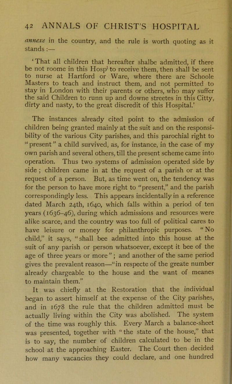 annexe in the country, and the rule is worth quoting as it stands :— ‘ That all children that hereafter shalbe admitted, if there be not roome in this Hosp1 to receive them, then shall be sent to nurse at Hartford or Ware, where there are Schoole Masters to teach and instruct them, and not permitted to stay in London with their parents or others, who may suffer the said Children to runn up and downe streetes in this Citty, dirty and nasty, to the great discredit of this Hospital.’ The instances already cited point to the admission of children being granted mainly at the suit and on the responsi- bility of the various City parishes, and this parochial right to “ present ” a child survived, as, for instance, in the case of my own parish and several others, till the present scheme came into operation. Thus two systems of admission operated side by side ; children came in at the request of a parish or at the request of a person. But, as time went on, the tendency was for the person to have more right to “present, and the parish correspondingly less. This appears incidentally in a reference dated March 24th, 1640, which falls within a period of ten years (1636-46), during which admissions and resources were alike scarce, and the country was too full of political cares to have leisure or money for philanthropic purposes. “ No child,” it says, “shall bee admitted into this house at the suit of any parish or person whatsoever, except it bee of the age of three years or more ” ; and another of the same period gives the prevalent reason—“in respecte of the greate number already chargeable to the house and the want of meanes to maintain them.” It was chiefly at the Restoration that the individual began to assert himself at the expense of the City parishes, and in 1678 the rule that the children admitted must be actually living within the City was abolished. The system of the time was roughly this. Every March a balance-sheet was presented, together with “ the state of the house,” that is to say, the number of children calculated to be in the school at the approaching Easter. The Court then decided how many vacancies they could declare, and one hundred