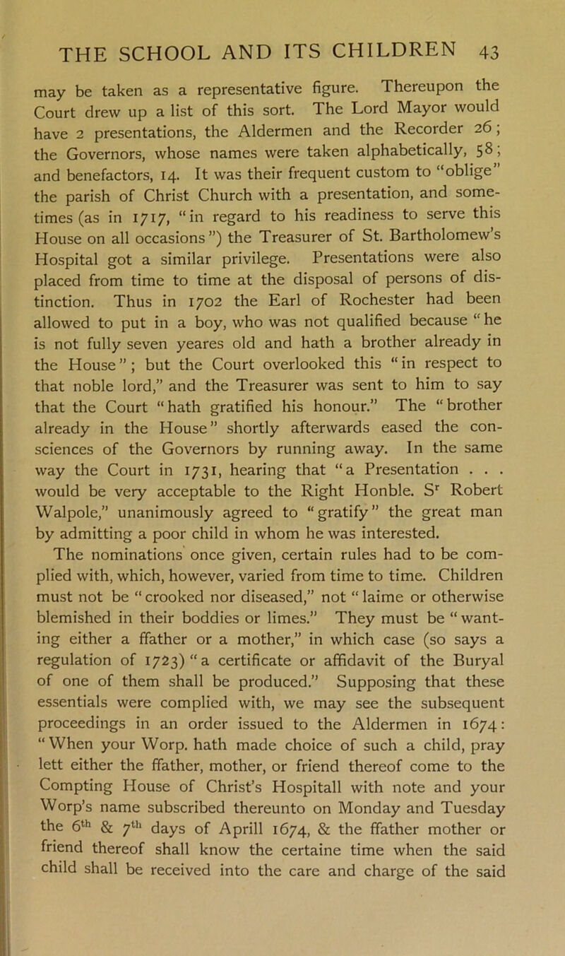 may be taken as a representative figure. Thereupon the Court drew up a list of this sort. The Lord Mayor would have 2 presentations, the Aldermen and the Recorder 26, the Governors, whose names were taken alphabetically, 58) and benefactors, 14. It was their frequent custom to “oblige” the parish of Christ Church with a presentation, and some- times (as in 1717, “in regard to his readiness to serve this House on all occasions”) the Treasurer of St. Bartholomew’s Hospital got a similar privilege. Presentations were also placed from time to time at the disposal of persons of dis- tinction. Thus in 1702 the Earl of Rochester had been allowed to put in a boy, who was not qualified because “ he is not fully seven yeares old and hath a brother already in the House ” ; but the Court overlooked this “ in respect to that noble lord,” and the Treasurer was sent to him to say that the Court “ hath gratified his honour.” The “ brother already in the House” shortly afterwards eased the con- sciences of the Governors by running away. In the same way the Court in 1731, hearing that “a Presentation . . . would be very acceptable to the Right Honble. Sr Robert Walpole,” unanimously agreed to “gratify” the great man by admitting a poor child in whom he was interested. The nominations once given, certain rules had to be com- plied with, which, however, varied from time to time. Children must not be “ crooked nor diseased,” not “ laime or otherwise blemished in their boddies or limes.” They must be “ want- ing either a ffather or a mother,” in which case (so says a regulation of 1723) “a certificate or affidavit of the Buryal of one of them shall be produced.” Supposing that these essentials were complied with, we may see the subsequent proceedings in an order issued to the Aldermen in 1674: “When your Worp. hath made choice of such a child, pray lett either the ffather, mother, or friend thereof come to the Compting House of Christ’s Hospitall with note and your Worp’s name subscribed thereunto on Monday and Tuesday the 6th & 7th days of A prill 1674, & the ffather mother or friend thereof shall know the certaine time when the said child shall be received into the care and charge of the said