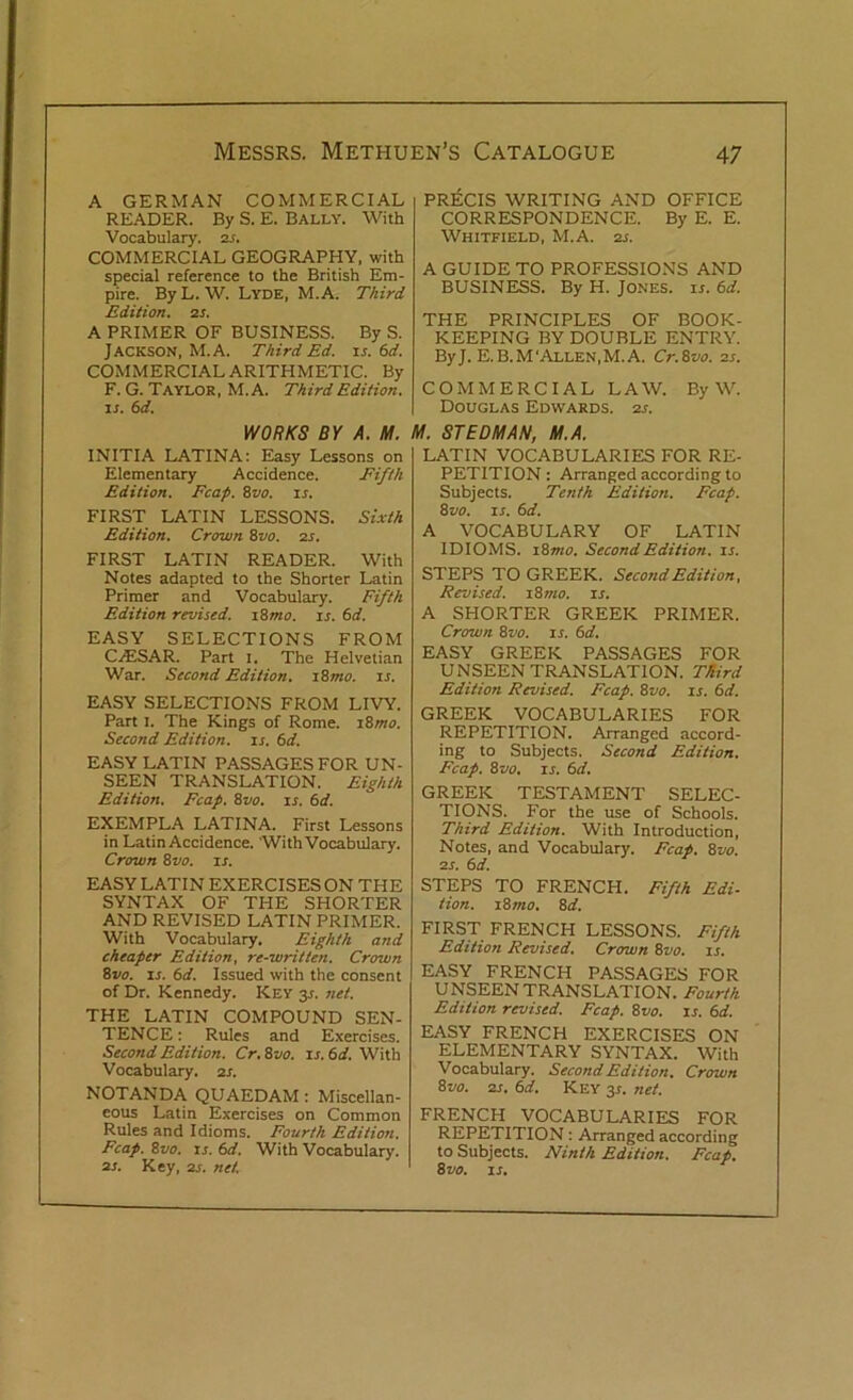 A GERMAN COMMERCIAL READER. By S. E. Bally. With Vocabulary. 2s. COMMERCIAL GEOGRAPHY, with special reference to the British Em- pire. ByL. W. Lyde, M.A. Third Edition, as. A PRIMER OF BUSINESS. By S. Jackson, M.A. Third Ed. is. 6d. COMMERCIAL ARITHMETIC. By F. G. Taylor, M.A. Third Edition, is. 6d. WORKS BY A. M. INITIA LATINA: Easy Lessons on Elementary Accidence. Fifth Edition. Fcap. 8vo. is. FIRST LATIN LESSONS. Sixth Edition. Crown 8vo. 2s. FIRST LATIN READER. With Notes adapted to the Shorter Latin Primer and Vocabulary. Fifth Edition revised. i8mo. is. 6d. EASY SELECTIONS FROM CAJSAR. Part 1. The Helvetian War. Second Edition. 18mo. is. EASY SELECTIONS FROM LIVY. Part 1. The Kings of Rome. 18mo. Second Edition, is. 6d. EASY LATIN PASSAGES FOR UN- SEEN TRANSLATION. Eighth Edition. Fcap. 8vo. is. 6d. EXEMPLA LATINA. First Lessons in Latin Accidence. With Vocabulary. Crown 8vo. is. EASY LATIN EXERCISES ON THE SYNTAX OF THE SHORTER AND REVISED LATIN PRIMER. With Vocabulary. Eighth and cheaper Edition, re-written. Crown 8vo. is. 6d. Issued with the consent of Dr. Kennedy. Key y. net. THE LATIN COMPOUND SEN- TENCE: Rules and Exercises. Second Edition. Cr. 8110. is. 6d. With Vocabulary. 2s. NOTANDA QUAEDAM: Miscellan- eous Latin Exercises on Common Rules and Idioms. Fourth Edition. Fcap. 8vo. is. 6d. With Vocabulary. 2s. Key, 2s. net. PRECIS WRITING AND OFFICE CORRESPONDENCE. By E. E. Whitfield, M.A. 2s. A GUIDE TO PROFESSIONS AND BUSINESS. By H. Jones, is. 6d. THE PRINCIPLES OF BOOK- KEEPING BY DOUBLE ENTRY. ByJ. E.B.M‘Allen,M.A. Cr.8vo. 2s. COMMERCIAL LAW. By W. Douglas Edwards. 2s. M. ST EDM AN, M.A. LATIN VOCABULARIES FOR RE- PETITION : Arranged according to Subjects. Tenth Edition. Fcap. 8vo. is. 6d. A VOCABULARY OF LATIN IDIOMS. 18mo. Second Edition, is. STEPS TO GREEK. Second Edition, Revised. 18 mo. is. A SHORTER GREEK PRIMER. Crown 8vo. is. 6d. EASY GREEK PASSAGES FOR UNSEEN TRANSLATION. Third Edition Revised. Fcap. 8vo. is. 6d. GREEK VOCABULARIES FOR REPETITION. Arranged accord- ing to Subjects. Second Edition. Fcap. 8vo. is. 6d. GREEK TESTAMENT SELEC- TIONS. For the use of Schools. Third Edition. With Introduction, Notes, and Vocabulary. Fcap. 8vo. 2s. 6 d. STEPS TO FRENCH. Fifth Edi- tion. 18 mo. 8 d. FIRST FRENCH LESSONS. Fifth Edition Revised. Crown 8vo. 1.5. EASY FRENCH PASSAGES FOR UNSEEN TRANSLATION. Fourth Edition revised. Fcap. 8vo. in 6d. EASY FRENCH EXERCISES ON ELEMENTARY SYNTAX. With Vocabulary. Second Edition. Crown 8vo. 2s. 6d. Key 3*. net. FRENCH VOCABULARIES FOR REPETITION: Arranged according to Subjects. Ninth Edition. Fcap. 8 vo. is.