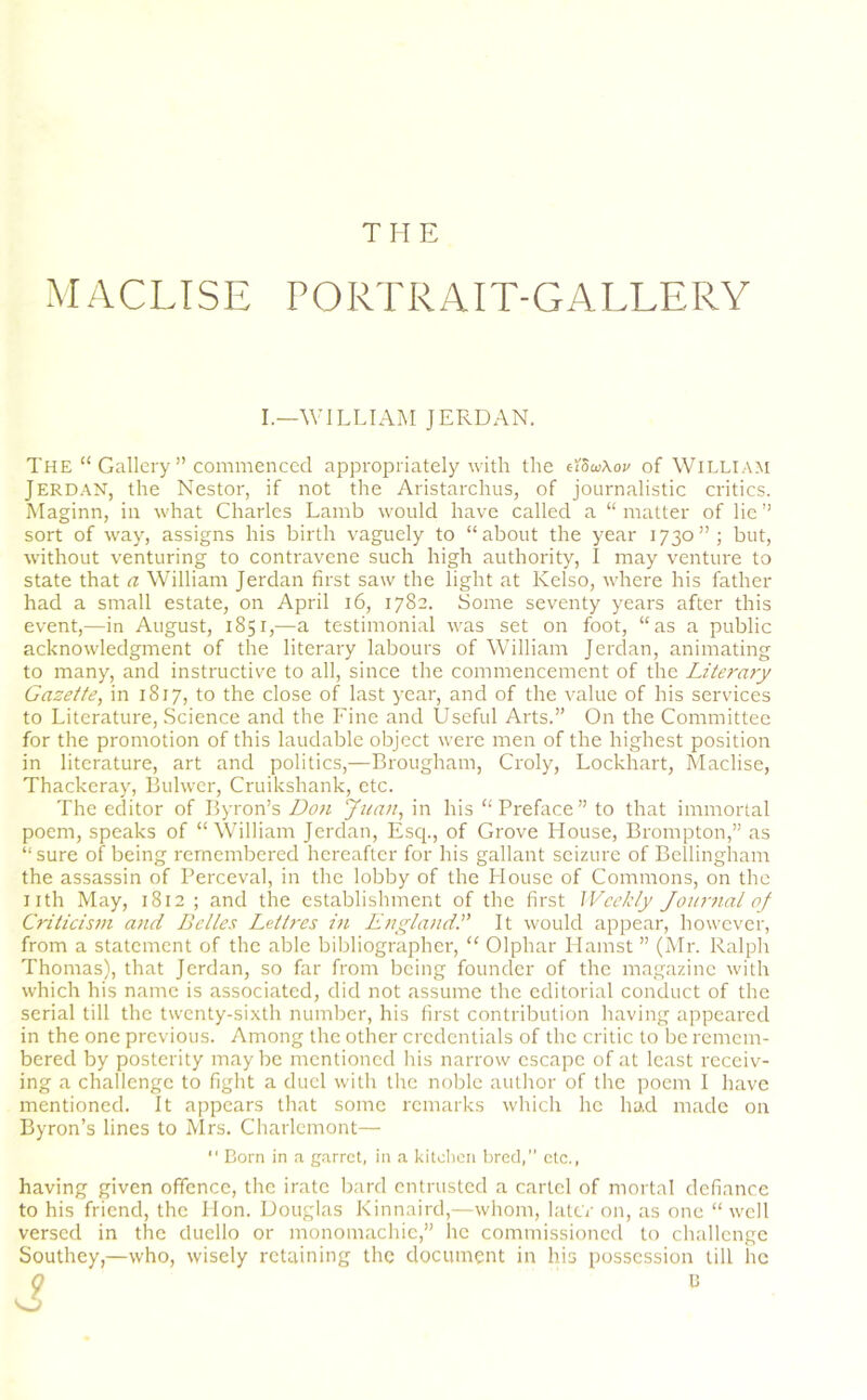 THE MACLISE PORTRAIT-GALLERY I.—WILLIAM JERDAN. The “ Gallery ” commenced appropriately with the dScc\ou of William Jerdan, the Nestor, if not the Aristarchus, of journalistic critics. Maginn, in what Charles Lamb would have called a “ matter of lie ” sort of way, assigns his birth vaguely to “about the year 1730”; but, without venturing to contravene such high authority, I may venture to state that a William Jerdan first saw the light at Kelso, where his father had a small estate, on April 16, 1782. Some seventy years after this event,—in August, 1851,—a testimonial was set on foot, “as a public acknowledgment of the literary labours of William Jerdan, animating to many, and instructive to all, since the commencement of the Literary Gazette, in 1817, to the close of last year, and of the value of his services to Literature, Science and the Fine and Useful Arts.” On the Committee for the promotion of this laudable object were men of the highest position in literature, art and politics,—Brougham, Croly, Lockhart, Maclise, Thackeray, Bulwer, Cruikshank, etc. The editor of Byron’s Don Juan, in his “Preface” to that immortal poem, speaks of “William Jerdan, Esq., of Grove House, Brompton,” as “ sure of being remembered hereafter for his gallant seizure of Bellingham the assassin of Perceval, in the lobby of the House of Commons, on the nth May, 1812 ; and the establishment of the first Weekly Journal oj Criticism and Belles Lettres in EnglandIt would appear, however, from a statement of the able bibliographer, “ Olphar Hamst ” (Mr. Ralph Thomas), that Jerdan, so far from being founder of the magazine with which his name is associated, did not assume the editorial conduct of the serial till the twenty-sixth number, his first contribution having appeared in the one previous. Among the other credentials of the critic to be remem- bered by posterity maybe mentioned his narrow escape of at least receiv- ing a challenge to fight a duel with the noble author of the poem I have mentioned. It appears that some remarks which he had made on Byron’s lines to Mrs. Charlemont— “ Born in a garret, in a kitchen bred, etc., having given offence, the irate bard entrusted a cartel of mortal defiance to his friend, the Hon. Douglas Kinnaird,—whom, later on, as one “ well versed in the duello or monomachic,” he commissioned to challenge Southey,—who, wisely retaining the document in his possession till lie