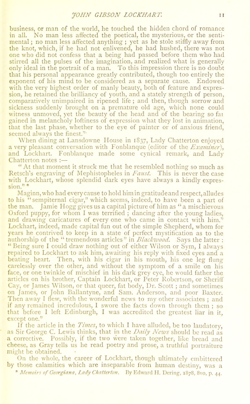 business, or man of the world, he touched the hidden chord of romance in all. No man less affected the poetical, the mysterious, or the senti- mental ; no man less affected anything ; yet as he stole stiffly away from the knot, which, if he had not enlivened, he had hushed, there was not one who did not confess that a being had passed before them who had stirred all the pulses of the imagination, and realized what is generally only ideal in the portrait of a man. To this impression there is no doubt that his personal appearance greatly contributed, though too entirely the exponent of his mind to be considered as a separate cause. Endowed with the very highest order of manly beauty, both of feature and expres- sion, he retained the brilliancy of youth, and a stately strength of person, comparatively unimpaired in ripened life ; and then, though sorrow and sickness suddenly brought on a premature old age, which none could witness unmoved, yet the beauty of the head and of the bearing so fai gained in melancholy loftiness of expression what they lost in animation, that the last phase, whether to the eye of painter or of anxious friend, seemed always the finest.”' When dining at Lansdowne House in 1837, Lady Chatterton enjoyed a very pleasant conversation with Fonblanque (editor of the Examiner), and Lockhart. Fonblanque made some cynical remark, and Lady Chatterton notes :— “ At that moment it struck me that he resembled nothing so much as Retsch’s engraving of Mephistopheles in Faust. This is never the case with Lockhart, whose splendid dark eyes have always a kindly expres- sion.” * Maginn, who had every cause to hold him in gratitudeand respect, alludes to his “sempiternal cigar,” which seems, indeed, to have been a part of the man. Jamie Hogg gives us a capital picture of him as “ a mischievous Oxford puppy, for whom I was terrified ; dancing after the young ladies, and drawing caricatures of every one who came in contact with him.” Lockhart, indeed, made capital fun out of the simple Shepherd, whom for years he contrived to keep in a state of perfect mystification as to the authorship of the “ tremendous articles ” in Blackwood. Says the latter : “ Being sure I could draw nothing out of either Wilson or Sym, I always repaired to Lockhart to ask him, awaiting his reply with fixed eyes and a beating heart. Then, with his cigar in his mouth, his one leg flung carelessly over the other, and without the symptom of a smile on his face, or one twinkle of mischief in his dark grey eye, he would father the articles on his brother, Captain Lockhart, or Peter Robertson, or Sheriff Cay, or James Wilson, or that queer, fat body, Dr. Scott ; and sometimes on James, or John Ballantyne, and Sam. Anderson, and poor Baxter. Then away I flew, with the wonderful news to my other associates ; and if any remained incredulous, I swore the facts down through them ; so that before I left Edinburgh, I was accredited the greatest liar in it, except one.” If the article in the Times, to which I have alluded, be too laudatory, as Sir George C. Lewis thinks, that in the Daily News should be read as a corrective. Possibly, if the two were taken together, like bread and cheese, as Gray tells us he read poetry and prose, a truthful portraiture might be obtained. On the whole, the career of Lockhart, though ultimately embittered by those calamities which are inseparable from human destiny, was a * Memoirs of Georgiana, Lady Chatterton. By Edward H. Dering, 1878, 8vo, p. 4,1.