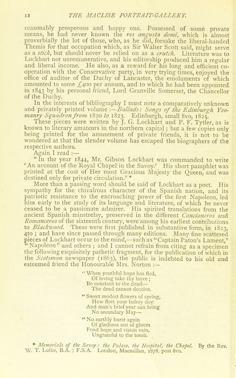 reasonably prosperous and happy one. Possessed of some private means, he had never known the res angusta domi, which is almost proverbially the lot of those, who, as he did, forsake the liberal-handed Themis for that occupation which, as Sir Walter Scott said, might serve as a stick, but should never be relied on as a crutch. Literature was to Lockhart not unremunerative, and his editorship produced him a regular and liberal income. He also, as a reward for his long and efficient co- operation with the Conservative party, in very trying times, enjoyed the office of auditor of the Duchy of Lancaster, the emoluments of which amounted to some .£400 per annum, and to which he had been appointed in 1843 by his personal friend, Lord Granville Somerset, the Chancellor of the Duchy. In the interests of bibliography I must note a comparatively unknown and privately printed volume :—Ballads: Songs of the Edinburgh Yeo- manry Squadron from 1820 to 1823. Edinburgh, small 8vo, 1825. These pieces were written by J. G. Lockhart and P. F. Tytler, as is known to literary amateurs in the northern capital ; but a few copies only being printed for the amusement of private friends, it is not to be wondered at that the slender volume has escaped the biographers of the respective authors. Again I read :— “In the year 1844, Mr. Gibson Lockhart was commanded to write ‘An account of the Royal Chapel in the Savoy.’ His short pamphlet was printed at the cost of Her most Gracious Majesty the Queen, and was destined only for private circulation.” * More than a passing word should be said of Lockhart as a poet. His sympathy for the chivalrous character of the Spanish nation, and its patriotic resistance to the encroaching power of the first Napoleon, led him early to the study of its language and literature, of which he never ceased to be a passionate admirer. His spirited translations from the ancient Spanish minstrelsy, preserved in the different Cancioneros and Romanccros of the sixteenth century, were among his earliest contributions to Blackwood. These were first published in substantive form, in 1823, 4to ; and have since passed through many editions. Many fine scattered pieces of Lockhart occur to the mind,—such as “Captain Paton’s Lament,” “ Napoleon’’ and others ; and I cannot refrain from citing as a specimen the following exquisitely pathetic fragment, for the publication of which in the Scotsman newspaper (1863), the public is indebted to his old and esteemed friend the Honourable Mrs. Norton “When youthful hope has fled, Of loving take thy leave ; Be constant to the dead— The dead cannot deceive. “ Sweet modest flowers of spring, How fleet your balmy day! And man's brief year can bring No secondary May—• “No earthly burst again Of gladness out of gloom Fond hope and vision vain, Ungrateful to the tomb. * Memorials of the Savoy: the Palace, the Hospital, the Chapel. By the Rev. W. T. Loftie, B.A. ; F.S.A. London, Macmillan, 1878, post 8vo.