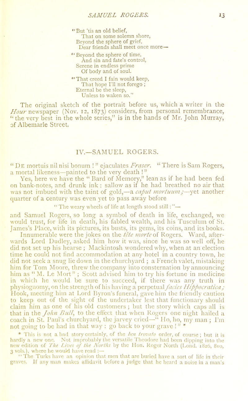 “ But ’tis an old belief, That on some solemn shore, Beyond the sphere of grief, Dear friends shall meet once more— “ Beyond the sphere of time, And sin and fate’s control, Serene in endless prime Of body and of soul. “That creed I fain would keep, That hope I'll not forego ; Eternal be the sleep, Unless to waken so. The original sketch of the portrait before us, which a writer in the Hour newspaper (Nov. 12, 1873) considers, from personal remembrance, “ the very best in the whole series,” is in the hands of Mr. John Murray, of Albemarle Street, IV.—SAMUEL ROGERS. “De mortuis nil nisi bonum ! ” ejaculates Fraser. “ There is Sam Rogers, a mortal likeness—painted to the very death ! ” Yes, here we have the “ Bard of Memory,” lean as if he had been fed on bank-notes, and drunk ink : sallow as if he had breathed no air that was not imbued with the taint of gold,—a caput mortuum;—yet another quarter of a century was even yet to pass away before “ The weary wheels of life at length stood still : ”— and Samuel Rogers, so long a symbol of death in life, exchanged, we would trust, for life in death, his fabled wealth, and his Tusculum of St. James’s Place, with its pictures, its busts, its gems, its coins, and its books. Innumerable were the jokes on the tete morte of Rogers. Ward, after- wards Lord Dudley, asked him how it was, since he was so well off, he did not set up his hearse ; Mackintosh wondered why, when at an election time he could not find accommodation at any hotel in a country town, he did not seek a snug lie down in the churchyard ; a French valet, mistaking him for Tom Moore, threw the company into consternation by announcing him as “ M. Le Mort” ; Scott advised him to try his fortune in medicine in which he would be sure to succeed, if there was any truth in physiognomy, on the strength of his having a perpetual facies Ilippocratica; Hook, meeting him at Lord Byron’s funeral, gave him the friendly caution to keep out of the sight of the undertaker lest that functionary should claim him as one of his old customers ; but the story which caps all is that in the John Bull, to the effect that when Rogers one night hailed a coach in St. Paul’s churchyard, the jarvey cried—“ I Io, ho, my man ; Pm not going to be had in that way : go back to your grave ! ” * * This is not abaci story certainly, of the ben trovato order, of course; but it is hardly a new one. Not improbably the versatile Theodore had been dipping into the new edition of The Lives of the Norths by the Hon. Roger Nortli (Lond. 1826, 8vo, 3 vols.), where he would have read :— “ The Turks have an opinion that men that arc buried have a sort of life in their graves. If any man makes affidavit before a judge that he heard a noise in a man’s