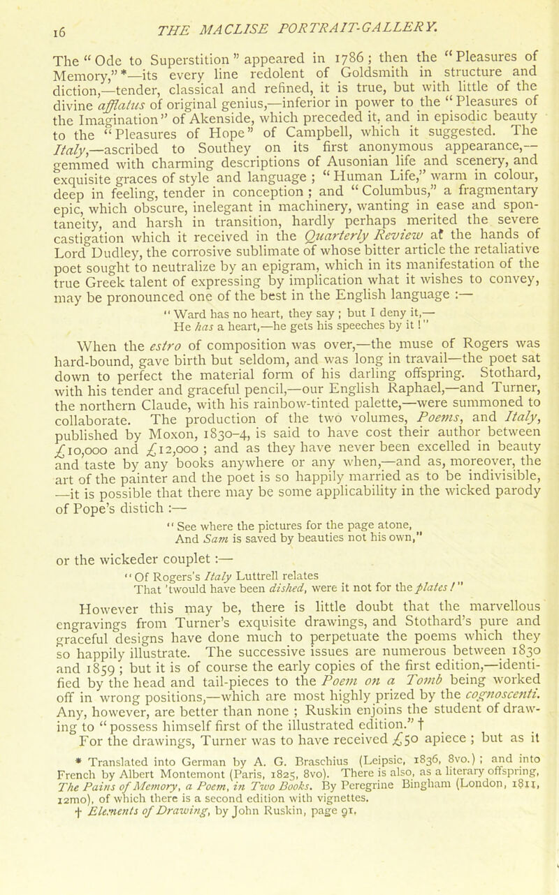 The “Ode to Superstition ” appeared in 1786; then the “Pleasures of Memory,” *—its every line redolent of Goldsmith in structure and diction,—tender, classical and refined, it is true, but with little of the divine afflatus of original genius,—inferior in power to the “Pleasures of the Imagination” of Akenside, which preceded it. and in episodic beauty to the “Pleasures of Hope” of Campbell, which it suggested. The Italy,—ascribed to Southey on its first anonymous appearance,— gemmed with charming descriptions of Ausonian life and scenery, and exquisite graces of style and language ; “ Human Life,” warm in colour, deep in feeling, tender in conception ; and “ Columbus,” a fragmentary epic, which obscure, inelegant in machinery, wanting in ease and spon- taneity, and harsh in transition, hardly perhaps merited the severe castigation which it received in the Quarterly Review af the hands of Lorcf Dudley, the corrosive sublimate of whose bitter article the retaliative poet sought to neutralize by an epigram, which in its manifestation of the true Greek talent of expressing by implication what it wishes to convey, may be pronounced one of the best in the English language :  Ward has no heart, they say ; but I deny it,— He has a heart,—he gets his speeches by it! When the estro of composition was over,—the muse of Rogers was hard-bound, gave birth but seldom, and was long in travail—the poet sat down to perfect the material form of his darling offspring. Stothard, with his tender and graceful pencil,—our English Raphael,—and Turner, the northern Claude, with his rainbow-tinted palette,—were summoned to collaborate. The production of the two volumes, Poems, and Italy, published by Moxon, 1830-4, is said to have cost their author between .£10,000 and £12,000 \ and as they have never been excelled in beauty and’taste by any books anywhere or any when,—and as, moreover, the art of the painter and the poet is so happily married as to be indivisible, —it is possible that there may be some applicability in the wicked parody of Pope’s distich :— “ See where the pictures for the page atone, And Sam is saved by beauties not his own,” or the wickeder couplet :— “ Of Rogers’s Italy Luttrell relates That't would have been dished, were it not for the plates!” However this may be, there is little doubt that the marvellous engravings from Turner’s exquisite drawings, and Stothard’s pure and graceful designs have done much to perpetuate the poems which they so happily illustrate. The successive issues are numerous between 1830 and 1859 ; but it is of course the early copies of the first edition,—identi- fied by the head and tail-pieces to the Poem on a Tomb being worked off in wrong positions,—which are most highly prized by the cognoscetih. Any, however, are better than none ; Ruskin enjoins the student of draw- ing to “ possess himself first of the illustrated edition.” f For the drawings, Turner was to have received ,£5° apiece ; but as it * Translated into German by A. G. Braschius (Leipsic, 1836, 8vo.) ; and into French by Albert Montemont (Paris, 1825, 8vo). There is also, as a literary offspring, The Pains of Memory, a Poem, in Two Books. By Peregrine Bingham (London, i$ii, i2mo), of which there is a second edition with vignettes. -|- Elements 0/Drawing, by John Ruskin, page 91,