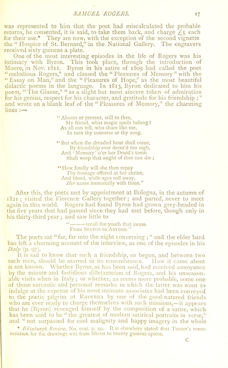 was represented to him that the poet had miscalculated the probable returns, he consented, it is said, to take them back, and charge £5 each for their use.* They are now, with the exception of the second vignette the “ Hospice of St. Bernard,” in the National Gallery. The engravers received sixty guineas a plate. One of the most interesting episodes in the life of Rogers was his intimacy with Byron. This took place, through the introduction of Moore, in Nov. 1811. Byron in his satire of 1809 had called the poet “melodious Rogers,” and classed the “ Pleasures of Memory” with the “Essay on Man,” and the “Pleasures of Hope,” as the most beautiful didactic poems in the language. In 1813, Byron dedicated to him his poem, “ The Giaour,” “ as a slight but most sincere token of admiration for his genius, respect for his character, and gratitude for his friendship ; ” and wrote on a blank leaf of the “ Pleasures of Memory,” the charming lines :— “ Absent or present, still to thee, My friend, what magic spells belong 1 As all can tell, who share like me, In turn thy converse or thy song. 11 But when the dreaded hour shall come, By friendship ever deem'd too nigh, And ' Memory ’ o’er her Druid’s tomb Shall weep that aught of thee can die ; “How fondly will she then repay Thy homage offered at her shrine, And blend, while ages roll away, Her name immortally with thine. After this, the poets met by appointment at Bologna, in the autumn of 1821 ; visited the Florence Gallery together; and parted, never to meet again in this world. Rogers had found Byron had grown grey-headed in the five years that had passed since they had met before, though only in his thirty-third year ; and saw little to “ recall the youth that swam From Sestos to Abydos. The poets sat “far, far into the night conversing ; ” and the elder bard has left a charming account of the interview, as one of the episodes in his Italy (p. 97). It is sad to know that such a friendship, so begun, and between two such men, should be marred in its remembrance. blow it came about is not known. Whether Byron, as has been said, had received annoyance by the minute and fastidious dilletantcism of Rogers, and his unseason- able visits when in Italy ; or whether, as seems more probable, some one of those sarcastic and personal remarks in which the latter was wont to indulge at the expense of his most intimate associates had been conveyed to the poetic pilgrim at Ravenna by one of the good-natured friends who are ever ready to charge themselves with such missions,—it appears that he (Byron) revenged himself by the composition of a satire, which has been said to be “the greatest of modern satirical portraits in verse,’’ and “ not surpassed for cool malignity and happy imagery in the whole * Edinburgh Review, No. ccxi. p. 99. It is elsewhere stated that Turner's remu- neration for the drawings was from fifteen to twenty guineas apiece. C