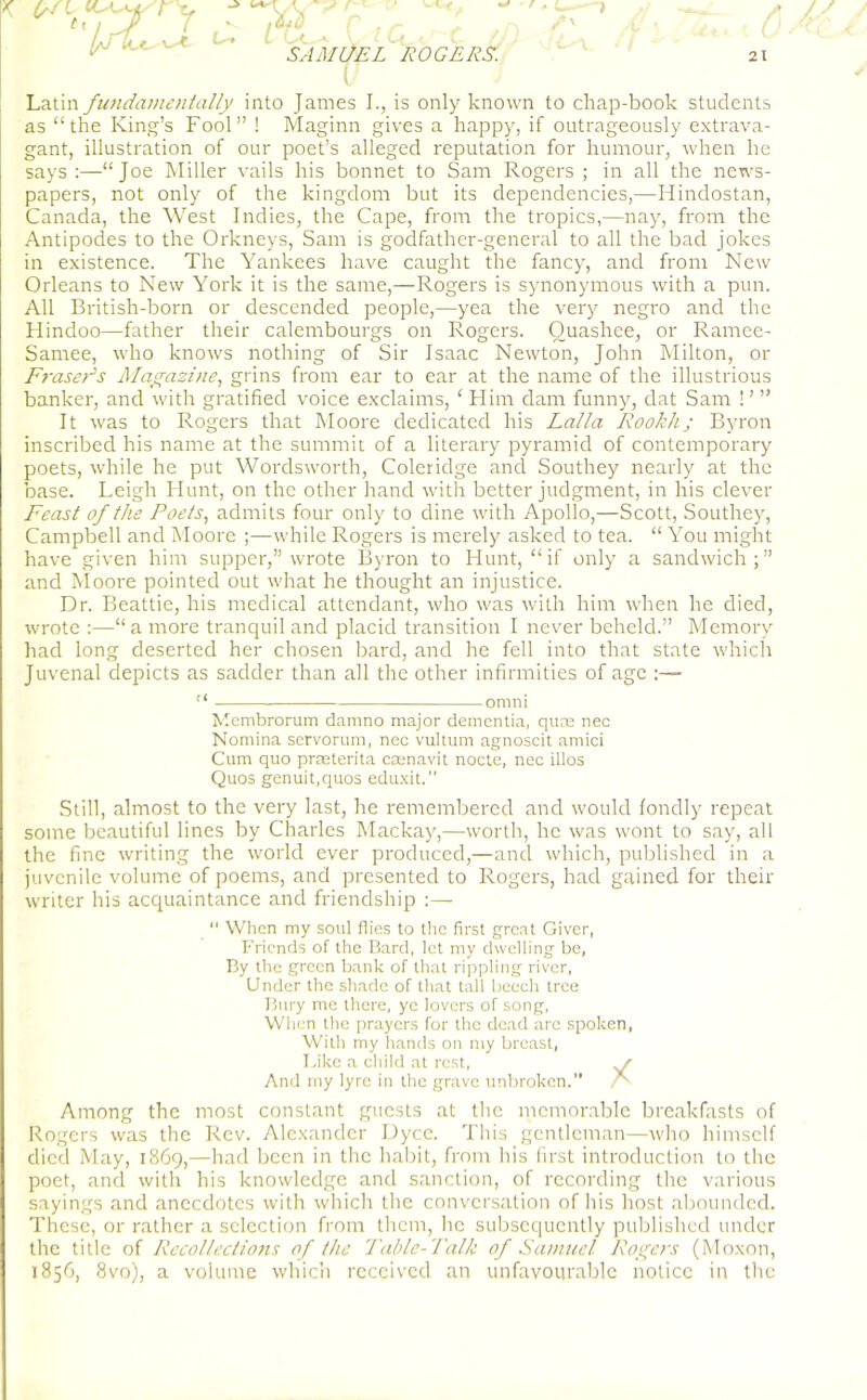 I f , A V r' \$L SAMUEL ROGERS. ' * u- (/ Latin fundamentally into James I., is only known to chap-book students as “the King’s Fool” ! Maginn gives a happy, if outrageously extrava- gant, illustration of our poet’s alleged reputation for humour, when he says :—“Joe Miller vails his bonnet to Sam Rogers ; in all the news- papers, not only of the kingdom but its dependencies,—Hindostan, Canada, the West Indies, the Cape, from the tropics,—nay, from the Antipodes to the Orkneys, Sam is godfather-general to all the bad jokes in existence. The Yankees have caught the fancy, and from New Orleans to New York it is the same,—Rogers is synonymous with a pun. All British-born or descended people,—yea the very negro and the Hindoo—father their calembourgs on Rogers. Ouashee, or Ramee- Samee, who knows nothing of Sir Isaac Newton, John Milton, or Fraser's Magazine, grins from ear to ear at the name of the illustrious banker, and with gratified voice exclaims, ‘ Him dam funny, dat Sam ! ’ ” It was to Rogers that Moore dedicated his Lalla Rookhj Byron inscribed his name at the summit of a literary pyramid of contemporary poets, while he put Wordsworth, Coleridge and Southey neaidy at the base. Leigh Hunt, on the other hand with better judgment, in his clever Feast of the Poets, admits four only to dine with Apollo,—Scott, Southey, Campbell and Moore ;—while Rogers is merely asked to tea. “ You might have given him supper,” wrote Byron to Hunt, “if only a sandwich;” and Moore pointed out what he thought an injustice. Dr. Beattie, his medical attendant, who was with him when he died, wrote :—“a more tranquil and placid transition I never beheld.” Memory had long deserted her chosen bard, and he fell into that state which Juvenal depicts as sadder than all the other infirmities of age :— omni Membrorum damno major dementia, quae nec Nomina servorum, nec vultum agnoscit amici Cum quo prseterita ceenavit nocte, nec illos Quos genuit.quos eduxit.1' Still, almost to the very last, he remembered and would fondly repeat some beautiful lines by Charles Mackay,—worth, he was wont to say, all the fine writing the world ever produced,—and which, published in a juvenile volume of poems, and presented to Rogers, had gained for their writer his acquaintance and friendship :—  When my soul flies to the first great Giver, Friends of the Bard, let my dwelling be, By the green bank of that rippling river, Under the shade of that tall beech tree Bury me there, ye lovers of song, When the prayers for the dead arc spoken, With my hands on my breast, Like a child at rest, And my lyre in the grave unbroken.” f Among the most constant guests at the memorable breakfasts of Rogers was the Rev. Alexander Dyce. This gentleman—who himself died May, 1869,—had been in the habit, from his first introduction to the poet, and with his knowledge and sanction, of recording the various sayings and anecdotes with which the conversation of his host abounded. These, or rather a selection from them, he subsequently published under the title of Recollectio7is of the Table-Talk of Samuel Rogers (Moxon, 1856, 8vo), a volume which received an unfavourable notice in the