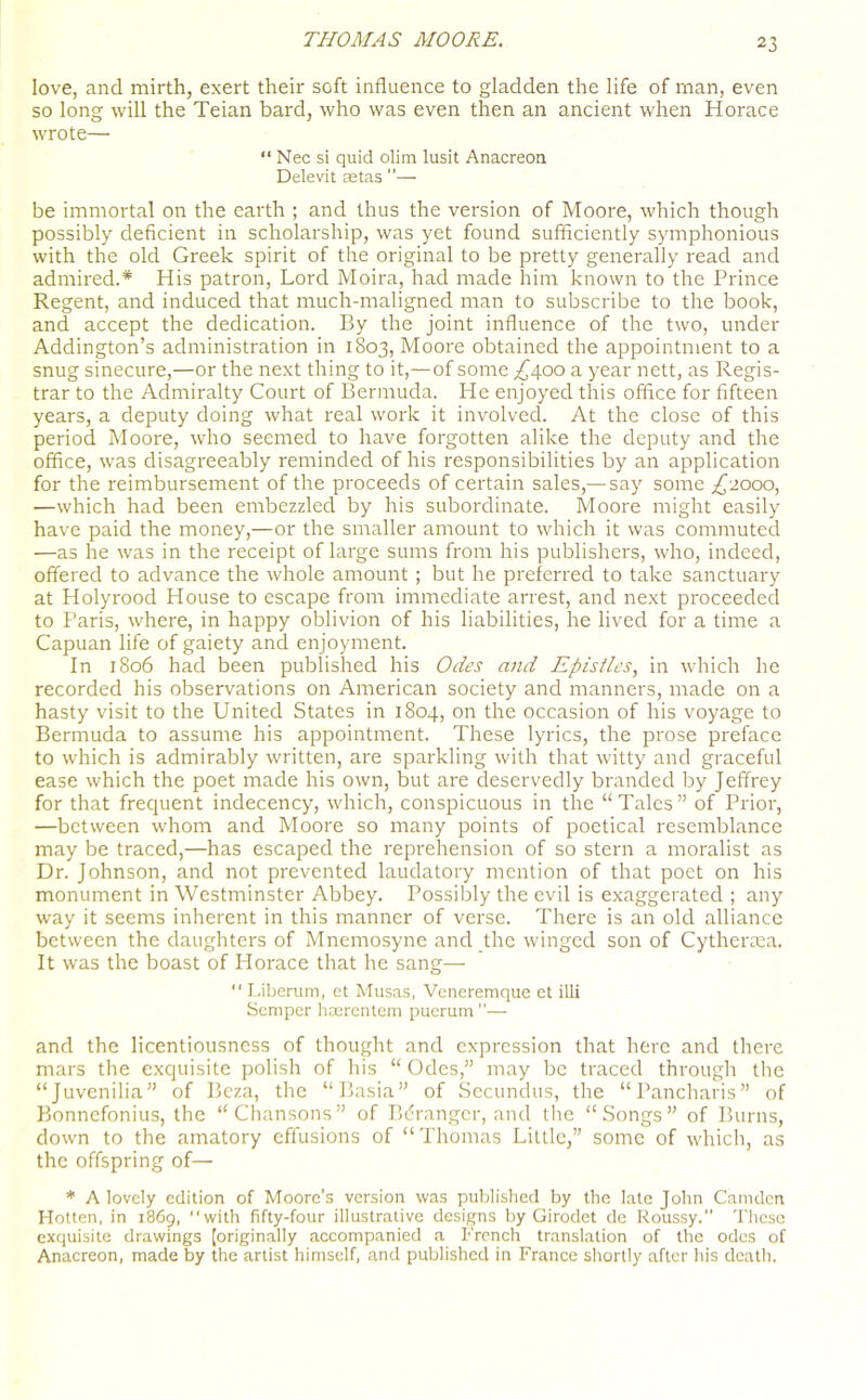 love, and mirth, exert their soft influence to gladden the life of man, even so long will the Teian bard, who was even then an ancient when Horace wrote— “ Nec si quid olim lusit Anacreon Delevit setas ”— be immortal on the earth ; and thus the version of Moore, which though possibly deficient in scholarship, was yet found sufficiently symphonious with the old Greek spirit of the original to be pretty generally read and admired.* His patron, Lord Moira, had made him known to the Prince Regent, and induced that much-maligned man to subscribe to the book, and accept the dedication. By the joint influence of the two, under Addington’s administration in 1803, Moore obtained the appointment to a snug sinecure,—or the next thing to it,—of some ,£400 a year nett, as Regis- trar to the Admiralty Court of Bermuda. He enjoyed this office for fifteen years, a deputy doing what real work it involved. At the close of this period Moore, who seemed to have forgotten alike the deputy and the office, was disagreeably reminded of his responsibilities by an application for the reimbursement of the proceeds of certain sales,—say some £2000, —which had been embezzled by his subordinate. Moore might easily have paid the money,—or the smaller amount to which it was commuted —as he was in the receipt of large sums from his publishers, who, indeed, offered to advance the whole amount; but he preferred to take sanctuary at Holyrood House to escape from immediate arrest, and next proceeded to Paris, where, in happy oblivion of his liabilities, he lived for a time a Capuan life of gaiety and enjoyment. In 1806 had been published his Odes and Epistles, in which he recorded his observations on American society and manners, made on a hasty visit to the United States in 1804, on the occasion of his voyage to Bermuda to assume his appointment. These lyrics, the prose preface to which is admirably written, are sparkling with that witty and graceful ease which the poet made his own, but are deservedly branded by Jeffrey for that frequent indecency, which, conspicuous in the “Tales” of Prior, —between whom and Moore so many points of poetical resemblance may be traced,—has escaped the reprehension of so stern a moralist as Dr. Johnson, and not prevented laudatory mention of that poet on his monument in Westminster Abbey. Possibly the evil is exaggerated ; any way it seems inherent in this manner of verse. There is an old alliance between the daughters of Mnemosyne and the winged son of Cythertea. It was the boast of Horace that he sang—  Liberum, et Musas, Veneremque et illi Semper haerentem puerum — and the licentiousness of thought and expression that here and there mars the exquisite polish of his “ Odes,” may be traced through the “Juvenilia” of Beza, the “Basia” of Secundus, the “Pancharis” of Bonnefonius, the “Chansons” of Bdrangcr, and the “Songs” of Burns, down to the amatory effusions of “Thomas Little,” some of which, as the offspring of— * A lovely edition of Moore's version was published by the late John Camden Hotten, in 1869, with fifty-four illustrative designs by Girodet de Roussy.” These exquisite drawings [originally accompanied a French translation of the odes of Anacreon, made by the artist himself, and published in France shortly after his death.