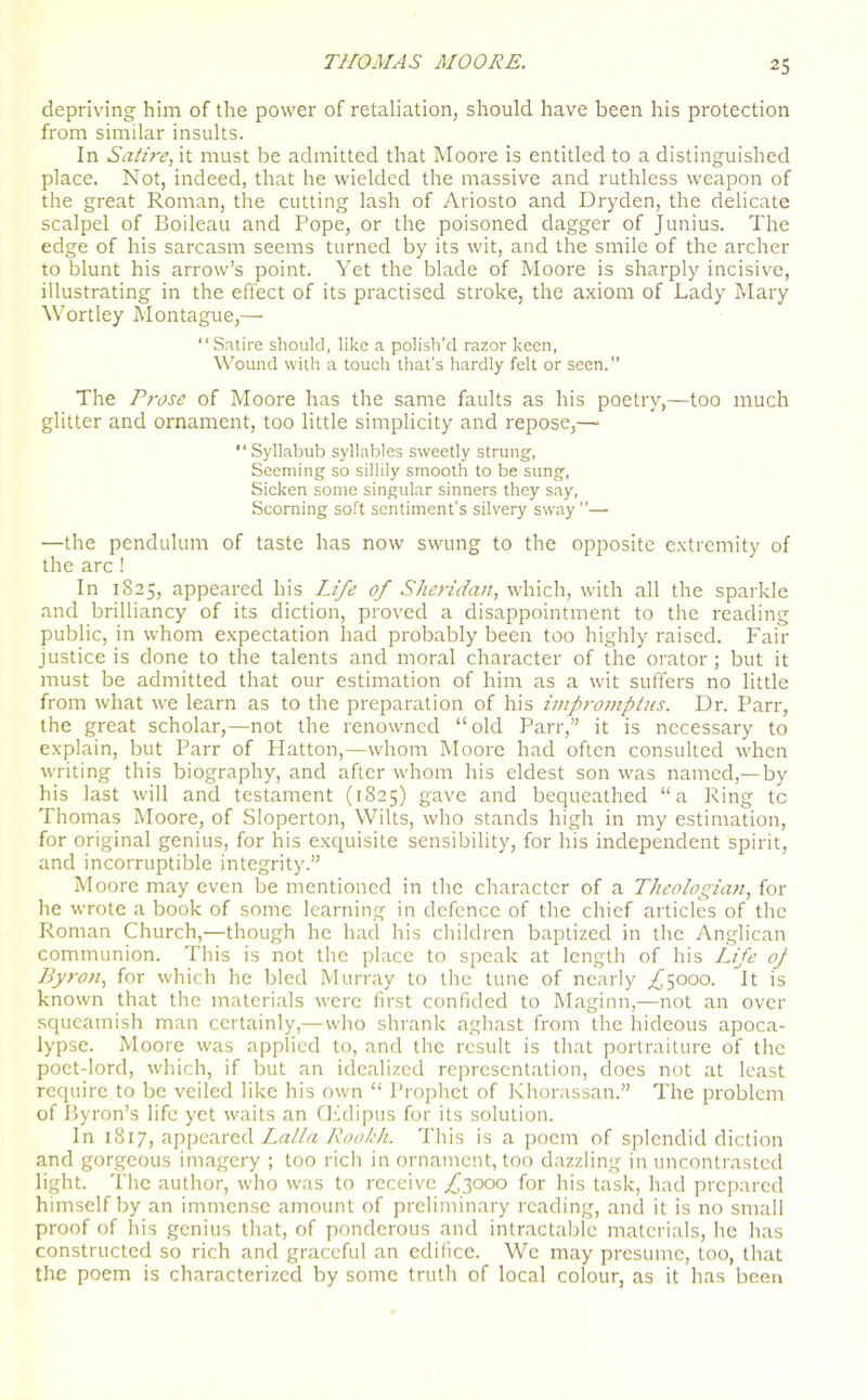 depriving him of the power of retaliation, should have been his protection from similar insults. In Satire, it must be admitted that Moore is entitled to a distinguished place. Not, indeed, that he wielded the massive and ruthless weapon of the great Roman, the cutting lash of Ariosto and Dryden, the delicate scalpel of Boileau and Pope, or the poisoned dagger of Junius. The edge of his sarcasm seems turned by its wit, and the smile of the archer to blunt his arrow’s point. Yet the blade of Moore is sharply incisive, illustrating in the effect of its practised stroke, the axiom of Lady Mary Wortley Montague,— “ Satire should, like a polish'd razor keen, Wound with a touch that’s hardly felt or seen.” The Prose of Moore has the same faults as his poetry,—too much glitter and ornament, too little simplicity and repose,— “ Syllabub syllables sweetly strung, Seeming so sillily smooth to be sung, Sicken some singular sinners they say, Scorning soft sentiment's silvery sway —the pendulum of taste has now swung to the opposite extremity of the arc! In 1825, appeared his Life of Sheridan, which, with all the sparkle and brilliancy of its diction, proved a disappointment to the reading public, in whom expectation had probably been too highly raised. Fair justice is done to the talents and moral character of the orator; but it must be admitted that our estimation of him as a wit suffers no little from what we learn as to the preparation of his impromptus. Dr. Parr, the great scholar,—not the renowned “old Parr,” it is necessary to explain, but Parr of Hatton,—whom Moore had often consulted when writing this biography, and after whom his eldest son was named,—by his last will and testament (1825) gave and bequeathed “a Ring tc Thomas Moore, of Sloperton, Wilts, who stands high in my estimation, for original genius, for his exquisite sensibility, for his independent spirit, and incorruptible integrity.” Moore may even be mentioned in the character of a Theologian, for he wrote a book of some learning in defence of the chief articles of the Roman Church,—though he had his children baptized in the Anglican communion. This is not the place to speak at length of his Life oj Byron, for which he bled Murray to the tune of nearly ^5000. It is known that the materials were first confided to Maginn,—not an over squeamish man certainly,—who shrank aghast from the hideous apoca- lypse. Moore was applied to, and the result is that portraiture of the poet-lord, which, if but an idealized representation, does not at least require to be veiled like his own “ Prophet of Khorassan.” The problem of Byron’s life yet waits an CEdipus for its solution. In 1817, appeared Lalla Rookh. This is a poem of splendid diction and gorgeous imagery ; too rich in ornament, too dazzling in uncontrastcd light. The author, who was to receive f 3000 for his task, had prepared himself by an immense amount of preliminary reading, and it is no small proof of his genius that, of ponderous and intractable materials, he has constructed so rich and graceful an edifice. We may presume, too, that the poem is characterized by some truth of local colour, as it has been