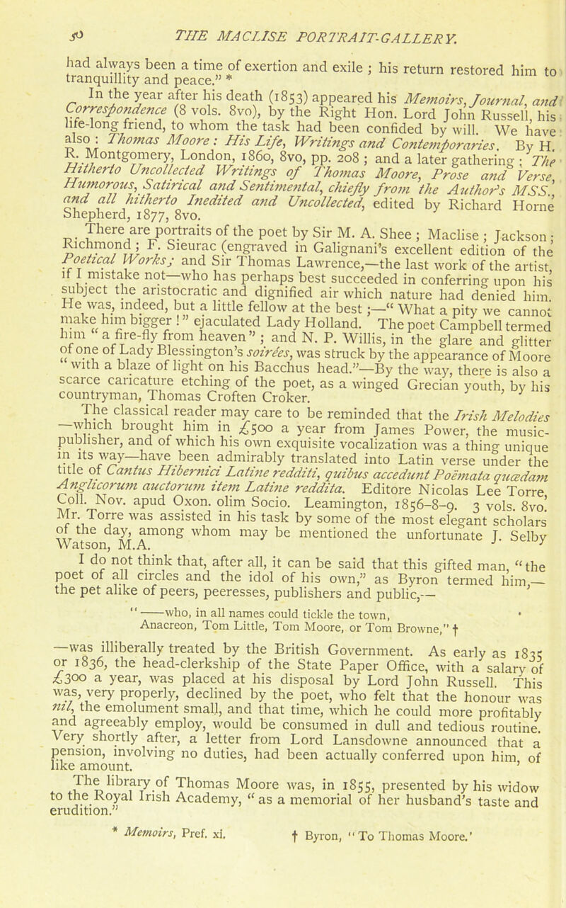 had always been a time of exertion and exile ; his return restored him to tranquillity and peace.” * In the year after his death (1853) appeared his Memoirs Journal, and Correspondence (8 vols. 8vo), by the Right Hon. Lord John Russell, his life-long friend, to whom the task had been confided by will. We have aIs°; Thomas Moore : His Life, Writings and Contemporaries. By H R. Montgomery London i860, 8vo, pp. 208 ; and a later gathering ; The Hitherto Uncollected Writings of Thomas Moore, Prose and Verse Humorous, Satirical and Sentimental, chiefly from the Author's MSS ' and all hitherto Inedited and Uncollected, edited by Richard Horne Shepherd, 1877, 8vo. There are portraits of the poet by Sir M. A. Shee ; Maclise ; Jackson ; Richmond; F Sieurac (engraved in Galignani’s excellent edition of the Poetical II orksj and Sir Thomas Lawrence,—the last work of the artist it 1 mistake not who has perhaps best succeeded in conferring upon his subject the aristocratic and dignified air which nature had denied him. e was, indeed, but a little fellow at the best ;—“ What a pity we cannot make him bigger ! ejaculated Lady Holland. The poet Campbell termed him a fire-fly from heaven” ; and N. P. Willis, in the glare and glitter of one of Lady Blessington’s soirees, was struck by the appearance of Moore with a blaze of light on his Bacchus head.”—By the way, there is also a scarce caricature etching of the poet, as a winged Grecian youth, by his countryman, Thomas Croften Croker. The classical reader may care to be reminded that the Irish Melodies which brought him in £500 a year from James Power, the music- publisher, and of which his own exquisite vocalization was a thing unique in its way—have been admirably translated into Latin verse under the t e Cantus Hibernia Latine redditi, quibus accedunt Poemata qucedam Anglicorum auctorum item Latine reddita. Editore Nicolas Lee Torre Coll. Nov. apud Oxon. olim Socio. Leamington, 1856-8-9. 3 vols. 8vo! r iT°jre WaS ass^sted *n his task by some of the most elegant scholars of the day, among whom may be mentioned the unfortunate T Selbv Watson, M.A. J y I do not think that, after all, it can be said that this gifted man, “ the poet of all circles and the idol of his own,” as Byron termed him the pet alike of peers, peeresses, publishers and public,— “ who, in all names could tickle the town, Anacreon, Tom Little, Tom Moore, or Tom Browne, f was illiberally treated by the British Government. As early as 1835 or 1836, the head-clerkship of the State Paper Office, with a salary of £300 a year, was placed at his disposal by Lord John Russell This was, very properly, declined by the poet, who felt that the honour was nil the emolument small, and that time, which he could more profitably and agreeably employ, would be consumed in dull and tedious routine. \ ery shortly after, a letter from Lord Lansdowne announced that a pension, involving no duties, had been actually conferred upon him of like amount. The library of Thomas Moore was, in 1855, presented by his widow to the Royal Irish Academy, “ as a memorial of her husband’s taste and erudition.” * Memoirs, Pref. xi. t Byron, “To Thomas Moore.’