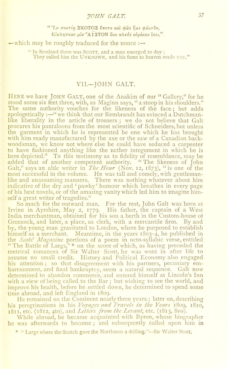 “ i.v ffKOTia 2K0T02 Hirero Kal cpus ?)«e (pdotrSe, li'iK\r]aKov /aljUAI2TON oov K\e6s ovpdzov t/cei,” —which may be roughly traduced for the nonce :— “In Scotland there was Scott, and a man emerged to day ; They called him the Unknown, and his fame to heaven made way,” VII.—JOHN GALT. Here we have John Galt, one of the Anakim of our “ Gallery,” for he stood some six feet three, with, as Maginn says, “ a stoop in his shoulders.” The same authority vouches for the likeness of the face; but adds apologetically :—“we think that our Rembrandt has evinced a Dutchman- like liberality in the article of trousers ; we do not believe that Galt procures his pantaloons from the most scientific of Schneiders, but unless the garment in which he is represented be one which he has brought with him ready manufactured by the axe or the saw of a Canadian back- woodsman, we know not where else he could have seduced a carpenter to have fashioned anything like the nether integument in which he is here depicted.” To this testimony as to fidelity of resemblance, may be added that of another competent authority. “The likeness of John Galt,” says an able writer in The Hour (Nov. 12, 1S73), “ is one of the most successful in the volume. He was tall and comely, with gentleman- like and unassuming manners. There was nothing whatever about him indicative of the dry and ‘ pawky ’ humour which breathes in every page of his best novels, or of the amazing vanity which led him to imagine him- self a great writer of tragedies.” So much for the outward man. For the rest, John Galt was born at Irvine in Ayrshire, May 2, 1779. LI is father, the captain of a West India merchantman, obtained for his son a berth in the Custom-house ot Greenock, and later, a place, as clerk, with a mercantile firm. By and by, the young man gravitated to London, where he purposed to establish himself as a merchant. Meantime, in the years 1803-4, he published in the Scots’ Magazine portions of a poem in octo-syllabic verse, entitled “ The Battle of Largs,” * on the score of which, as having preceded the metrical romances of Sir Walter Scott, he was wont in after life to assume no small credit. History and Political Economy also engaged his attention ; so that disagreement with his partners, pecuniary em- barrassment, and final bankruptcy, seem a natural sequence. Galt now determined to abandon commerce, and entered himself at Lincoln’s Inn with a view of being called to the Bar ; but wishing to see the world, and improve his health, before he settled down, he determined to spend some time abroad, and left England in 1809. He remained on the Continent nearly three years ; later on, describing his peregrinations in his Voyages and Travels in the Years 1809, 1810, 1811, etc. (1812, 4to), and Letters from the Levant, etc. (1813, 8vo). While abroad, he became acquainted with Byron, whose biographer he was afterwards to become ; and subsequently called upon him in *  Largs where the Scotch gave the Northmen a drilling.—Sir Walter Scott.