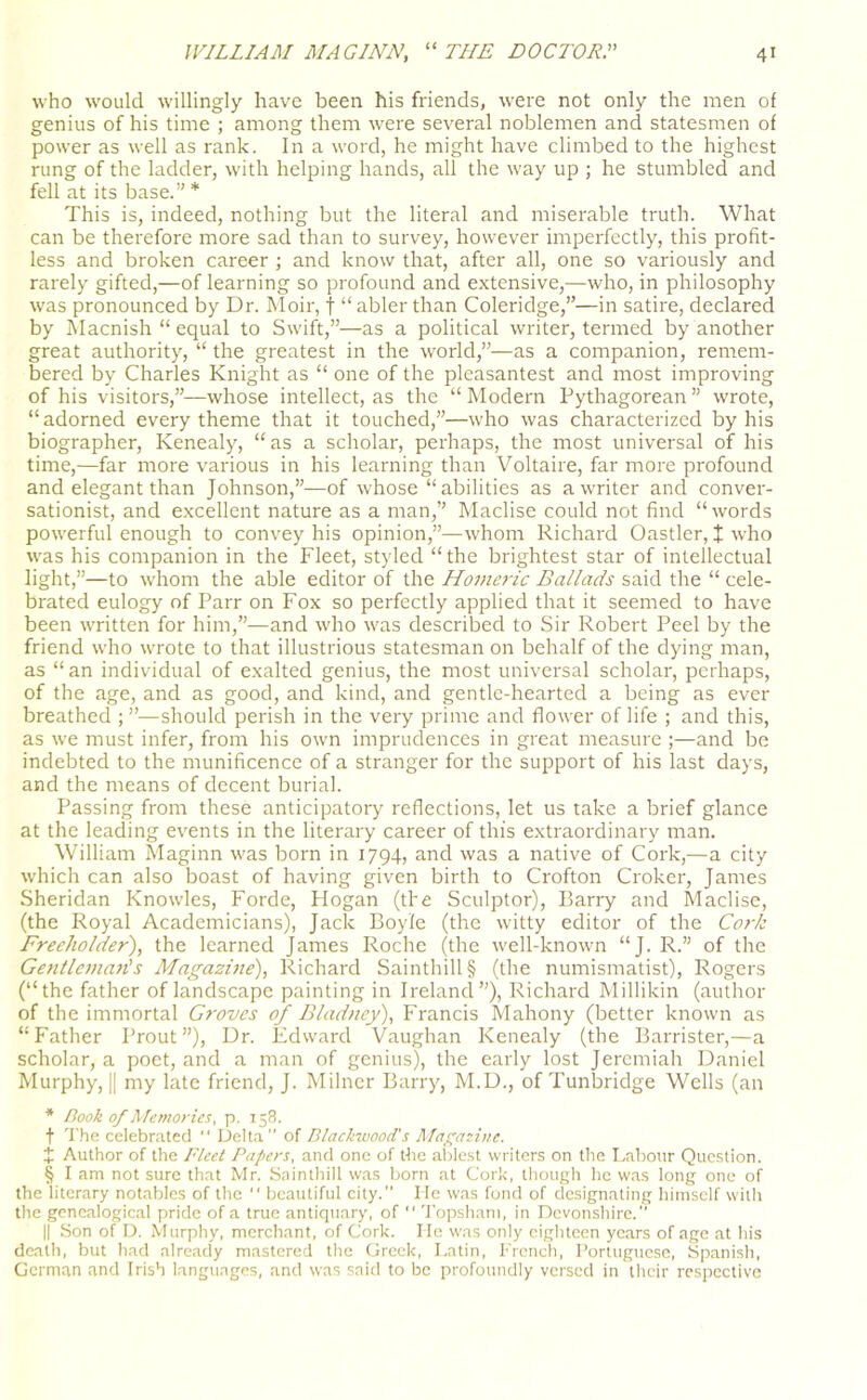 who would willingly have been his friends, were not only the men of genius of his time ; among them were several noblemen and statesmen of power as well as rank. In a word, he might have climbed to the highest rung of the ladder, with helping hands, all the way up ; he stumbled and fell at its base.” * * * § This is, indeed, nothing but the literal and miserable truth. What can be therefore more sad than to survey, however imperfectly, this profit- less and broken career ; and know that, after all, one so variously and rarely gifted,—of learning so profound and extensive,—who, in philosophy was pronounced by Dr. Moir, f “ abler than Coleridge,”—in satire, declared by Macnish “ equal to Swift,”—as a political writer, termed by another great authority, “ the greatest in the world,”—as a companion, remem- bered by Charles Knight as “ one of the pleasantest and most improving of his visitors,”—whose intellect, as the “ Modern Pythagorean ” wrote, “adorned every theme that it touched,”—who was characterized by his biographer, Ivenealy, “as a scholar, perhaps, the most universal of his time,—far more various in his learning than Voltaire, far more profound and elegant than Johnson,”—of whose “abilities as a writer and conver- sationist, and excellent nature as a man,” Maclise could not find “words powerful enough to convey his opinion,”—whom Richard Oastler, t who was his companion in the Fleet, styled “the brightest star of intellectual light,”—to whom the able editor of the Homeric Ballads said the “ cele- brated eulogy of Parr on Fox so perfectly applied that it seemed to have been written for him,”—and who was described to Sir Robert Peel by the friend who wrote to that illustrious statesman on behalf of the dying man, as “ an individual of exalted genius, the most universal scholar, perhaps, of the age, and as good, and kind, and gentle-hearted a being as ever breathed ; ”—should perish in the very prime and flower of life ; and this, as we must infer, from his own imprudences in great measure ;—and be indebted to the munificence of a stranger for the support of his last days, and the means of decent burial. Passing from these anticipatory reflections, let us take a brief glance at the leading events in the literary career of this extraordinary man. William Maginn was born in 1794, and was a native of Cork,—a city which can also boast of having given birth to Crofton Croker, James Sheridan Knowles, Forde, Hogan (the Sculptor), Barry and Maclise, (the Royal Academicians), Jack Boyle (the witty editor of the Cork Freeholder), the learned James Roche (the well-known “J. R.” of the GentlemarCs Magazine), Richard Sainthill § (the numismatist), Rogers (“the father of landscape painting in Ireland”), Richard Millikin (author of the immortal Groves of Bladney), Francis Mahony (better known as “Father Prout”), Dr. Edward Vaughan Kenealy (the Barrister,—a scholar, a poet, and a man of genius), the early lost Jeremiah Daniel Murphy, || my late friend, J. Milner Barry, M.D., of Tunbridge Wells (an * Book of Memories, p. 158. t The celebrated “ Delta” of Blackwood's Magazine. X Author of the Fleet Papers, and one of the ablest writers on the Labour Question. § I am not sure that Mr. Sainthill was born at Cork, though he was long one of the literary notables of the  beautiful city. He was fond of designating himself with the genealogical pride of a true antiquary, of  Topsham, in Devonshire.” || Son of D. Murphy, merchant, of Cork. He was only eighteen years of age at his death, but had already mastered the Greek, Latin, French, Portuguese, Spanish, German and Irish languages, and was said to be profoundly versed in their respective