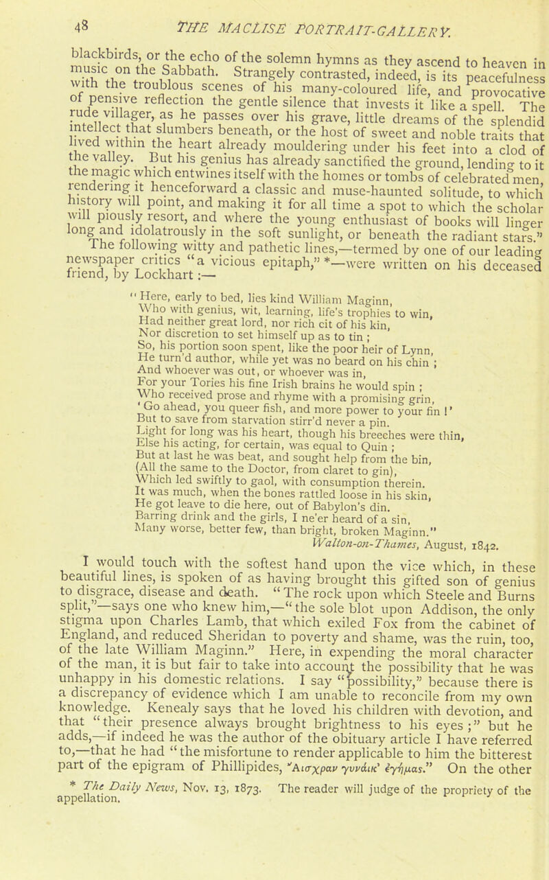 music^onSaKhaf?° °q?e SOl,emn hymns as they ascend t0 heavcn in U a h‘ Strangely contrasted, indeed, is its peacefulness vuth the troublous scenes of his many-coloured life, and provocative pensive reflection the gentle silence that invests it like a spell. The rude villager, as he passes over his grave, little dreams of the splendid lTvPrie,Ciilthat.i Uni!bCrS bfnea,th> or the host of sweet and noble traits that ved within the heart already mouldering under his feet into a clod of the valley. But his genius has already sanctified the ground, lending to it the magic which entwines itself with the homes or tombs of celebrated men rendering it henceforward a classic and muse-hauntecl solitude, to which history will point, and making it for all time a spot to which the scholar will piously resort, and where the young enthusiast of books will linger long and ldolatrously in the soft sunlight, or beneath the radiant stars ” I he following witty and pathetic lines,—termed by one of our leading newspaper critics a vicious epitaph,” *—were written on his deceased friend, by Lockhart ■■ Here, early to bed, lies kind William Mao-inn Who with genius, wit, learning, life's trophies to win. Had neither great lord, nor rich cit of his kin, Nor discretion to set himself up as to tin ; So, his portion soon spent, like the poor heir of Lynn, a Cj Ur? ^ author, while yet was no beard on his chin : And whoever was out, or whoever was in, For your Tories his fine Irish brains he would spin ; Who received prose and rhyme with a promising grin, Go ahead, you queer fish, and more power to your fin !* But to save from starvation stirr’d never a pin. Light for long was his heart, though his breeches were thin, Lise his acting, for certain, was equal to Quin ; But at last he was beat, and sought help from the bin, (AH the same to the Doctor, from claret to gin), Which led swiftly to gaol, with consumption therein. It was much, when the bones rattled loose in his skin, He got leave to die here, out of Babylon's din. Barring drink and the girls, I ne'er heard of a sin, Many worse, better few, than bright, broken Maginn.” Walton-on-Thamcs, August, 1842. I would touch with the softest hand upon the vice which, in these beautiful lines, is spoken of as having brought this gifted son of genius to disgrace, disease and death. “ The rock upon which Steele and Burns split,”—says one who knew him,—“ the sole blot upon Addison, the only stigma upon Charles Lamb, that which exiled Fox from the cabinet of England, and reduced Sheridan to poverty and shame, was the ruin, too, of the late William Maginn.” Here, in expending the moral character of the man, it is but fair to take into account the possibility that he was unhappy in his domestic relations. I say “possibility,” because there is a discrepancy of evidence which I am unable to reconcile from my own knowledge. Kenealy says that he loved his children with devotion, and that “their presence always brought brightness to his eyes;” but he adds,—if indeed he was the author of the obituary article I have referred to,—that he had “ the misfortune to render applicable to him the bitterest part of the epigram of Phillipides, “'Aicrxpav ywaut' 4yfip.as.” On the other * The Daily News, Nov. 13, 1873. The reader will judge of the propriety of the appellation. J